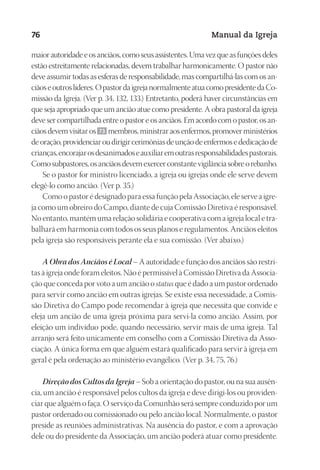Designer
EditorTexto
C.Qualidade
Depto.Arte
23593ManualdaIgreja2010
76 Manual da Igreja
maiorautoridadeeosanciãos,comoseusassistentes.Umavezqueasfunçõesdeles
estão estreitamente relacionadas, devem trabalhar harmonicamente. O pastor não
deve assumir todas as esferas de responsabilidade, mas compartilhá-las com os an-
ciãoseoutroslíderes.OpastordaigrejanormalmenteatuacomopresidentedaCo-
missão da Igreja. (Ver p. 34, 132, 133.) Entretanto, poderá haver circunstâncias em
que seja apropriado que um ancião atue como presidente. A obra pastoral da igreja
deve ser compartilhada entre o pastor e os anciãos. Em acordo com o pastor, os an-
ciãos devem visitar os 73 membros, ministrar aos enfermos, promover ministérios
deoração,providenciaroudirigircerimôniasdeunçãodeenfermosededicaçãode
crianças,encorajarosdesanimadoseauxiliaremoutrasresponsabilidadespastorais.
Comosubpastores,osanciãosdevemexercerconstantevigilânciasobreorebanho.
Se o pastor for ministro licenciado, a igreja ou igrejas onde ele serve devem
elegê-lo como ancião. (Ver p. 35.)
Como o pastor é designado para essa função pela Associação, ele serve a igre-
ja como um obreiro do Campo, diante de cuja Comissão Diretiva é responsável.
No entanto, mantém uma relação solidária e cooperativa com a igreja local e tra-
balhará em harmonia com todos os seus planos e regulamentos. Anciãos eleitos
pela igreja são responsáveis perante ela e sua comissão. (Ver abaixo.)
A Obra dos Anciãos é Local – A autoridade e função dos anciãos são restri-
tas à igreja onde foram eleitos. Não é permissível à Comissão Diretiva da Associa-
ção que conceda por voto a um ancião o status que é dado a um pastor ordenado
para servir como ancião em outras igrejas. Se existe essa necessidade, a Comis-
são Diretiva do Campo pode recomendar à igreja que necessita que convide e
eleja um ancião de uma igreja próxima para servi-la como ancião. Assim, por
eleição um indivíduo pode, quando necessário, servir mais de uma igreja. Tal
arranjo será feito unicamente em conselho com a Comissão Diretiva da Asso-
ciação. A única forma em que alguém estará qualificado para servir à igreja em
geral é pela ordenação ao ministério evangélico. (Ver p. 34, 75, 76.)
Direção dos Cultos da Igreja – Sob a orientação do pastor, ou na sua ausên-
cia, um ancião é responsável pelos cultos da igreja e deve dirigi-los ou providen-
ciar que alguém o faça. O serviço da Comunhão será sempre conduzido por um
pastor ordenado ou comissionado ou pelo ancião local. Normalmente, o pastor
preside as reuniões administrativas. Na ausência do pastor, e com a aprovação
dele ou do presidente da Associação, um ancião poderá atuar como presidente.
 