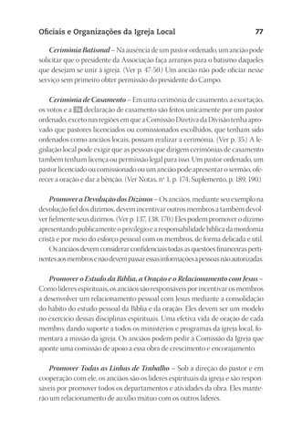 23593ManualdaIgreja2010
Designer
EditorTexto
C.Qualidade
Depto.Arte
Oficiais e Organizações da Igreja Local 77
CerimôniaBatismal– Na ausência de um pastor ordenado, um ancião pode
solicitar que o presidente da Associação faça arranjos para o batismo daqueles
que desejam se unir à igreja. (Ver p. 47-50.) Um ancião não pode oficiar nesse
serviço sem primeiro obter permissão do presidente do Campo.
Cerimônia de Casamento – Em uma cerimônia de casamento, a exortação,
os votos e a 74 declaração de casamento são feitos unicamente por um pastor
ordenado, exceto nas regiões em que a Comissão Diretiva da Divisão tenha apro-
vado que pastores licenciados ou comissionados escolhidos, que tenham sido
ordenados como anciãos locais, possam realizar a cerimônia. (Ver p. 35.) A le-
gislação local pode exigir que as pessoas que dirigem cerimônias de casamento
também tenham licença ou permissão legal para isso. Um pastor ordenado, um
pastor licenciado ou comissionado ou um ancião pode apresentar o sermão, ofe-
recer a oração e dar a bênção. (Ver Notas, nº 1, p. 174; Suplemento, p. 189, 190.)
PromoveraDevoluçãodosDízimos– Os anciãos, mediante seu exemplo na
devolução fiel dos dízimos, devem incentivar outros membros a também devol-
ver fielmente seus dízimos. (Ver p. 137, 138, 170.) Eles podem promover o dízimo
apresentando publicamente o privilégio e a responsabilidade bíblica da mordomia
cristã e por meio do esforço pessoal com os membros, de forma delicada e útil.
Os anciãos devem considerar confidenciais todas as questões financeiras perti-
nentesaosmembrosenãodevempassaressasinformaçõesapessoasnãoautorizadas.
Promover o Estudo da Bíblia, a Oração e o Relacionamento com Jesus –
Como líderes espirituais, os anciãos são responsáveis por incentivar os membros
a desenvolver um relacionamento pessoal com Jesus mediante a consolidação
do hábito do estudo pessoal da Bíblia e da oração. Eles devem ser um modelo
no exercício dessas disciplinas espirituais. Uma efetiva vida de oração de cada
membro, dando suporte a todos os ministérios e programas da igreja local, fo-
mentará a missão da igreja. Os anciãos podem pedir à Comissão da Igreja que
aponte uma comissão de apoio a essa obra de crescimento e encorajamento.
Promover Todas as Linhas de Trabalho – Sob a direção do pastor e em
cooperação com ele, os anciãos são os líderes espirituais da igreja e são respon-
sáveis por promover todos os departamentos e atividades da obra. Eles mante-
rão um relacionamento de auxílio mútuo com os outros líderes.
 