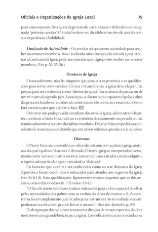 23593ManualdaIgreja2010
Designer
EditorTexto
C.Qualidade
Depto.Arte
Oficiais e Organizações da Igreja Local 79
para uma só pessoa. Se a igreja elege mais de um ancião, um deles deve ser desig-
nado “primeiro-ancião”. O trabalho deve ser dividido entre eles de acordo com
sua experiência e habilidade.
Limitação de Autoridade – Os anciãos não possuem autoridade para rece-
ber ou remover membros. Isso é realizado unicamente pelo voto da igreja. Ape-
nas a Comissão da Igreja pode recomendar que a igreja vote receber ou remover
membros. (Ver p. 50, 55, 56.)
Diretores de Igreja
Ocasionalmente, não há ninguém que possua a experiência e as qualifica-
ções para servir como ancião. Em tais circunstâncias, a igreja deve eleger uma
pessoa para ser conhecida como “diretor da igreja”. Na ausência do pastor ou de
um ministro designado pela Associação, o diretor será responsável pelos cultos
da igreja, incluindo as reuniões administrativas. Ele conduzirá essas reuniões ou
fará arranjos para que alguém o faça. 76
Odiretor nãopodepresidir anenhumdosritosda igreja,administraro batis-
mo, conduzir a Santa Ceia, realizar a cerimônia de casamento ou presidir a uma
reuniãoadministrativaparadisciplinarmembros.Deveserfeitoumpedidoaopre-
sidentedaAssociaçãosolicitandoqueumpastorordenadopresidaataisreuniões.
Diáconos
O Novo Testamento identifica o ofício de diácono com a palavra grega diako-
nos, da qual a palavra “diácono” é derivada. O termo grego é interpretado diversa-
mente como “servo, ministro, escritor, assistente”, e nos círculos cristãos adquiriu
o significado particular agora vinculado a “diácono”.
Os homens que vieram a ser conhecidos como os sete diáconos da Igreja
Apostólica foram escolhidos e ordenados para atender aos negócios da igreja
(ver At 6:1-8). Suas qualificações, ligeiramente menos exigentes que as dos an-
ciãos, estão relacionadas em 1 Timóteo 3:8-13.
“O fato de terem sido esses irmãos ordenados para a obra especial de olhar
pelas necessidades dos pobres, não os excluía do dever de ensinar a fé. Ao con-
trário, foram amplamente qualificados para instruir outros na verdade; e se em-
penharam na obra com grande fervor e sucesso” (Atos dos Apóstolos, p. 90).
“A designação dos sete para tomarem a direção de ramos especiais da obra
mostrou-seumagrandebênçãoparaaigreja.Essesoficiaistomaramemcuidadosa
 