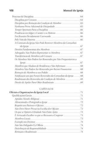 Designer
EditorTexto
C.Qualidade
Depto.Arte
23593ManualdaIgreja2010
VIII Manual da Igreja
Processo de Disciplina ......................................................................................................................................................................................64
Disciplina por Censura ..................................................................................................................................................................64
Disciplina por Remoção da Condição de Membro ...................................................................... 65
Nenhuma Prova Adicional de Discipulado .............................................................................................. 65
Tempo Oportuno Para a Disciplina .......................................................................................................................66
Prudência em Julgar o Caráter e os Motivos ...........................................................................................66
Em Reunião Devidamente Convocada .............................................................................................................66
Pelo Voto da Maioria .......................................................................................................................................................................66
A Comissão da Igreja Não Pode Remover Membros da Comunhão
da Igreja ......................................................................................................................................................................................67
Direitos Fundamentais dos Membros ................................................................................................................. 67
Advogados Não Podem Representar os Membros .......................................................................... 67
Transferência de Membros sob Censura ......................................................................................................... 67
Os Membros Não Podem Ser Removidos por Não Frequentarem a
Igreja ........................................................................................................................................................................................................... 67
Membros que Mudam de Residência e Não Informam ......................................................68
Membros Não Podem Ser Removidos por Razões Financeiras ...............................68
Remoção de Membros a seu Pedido .......................................................................................................................68
Notificação aos que Foram Removidos da Comunhão da Igreja ........................68
Readmissão dos Removidos da Condição de Membros ........................................................69
Direito de Apelar Para Obter Readmissão ..................................................................................................69
CAPÍTULO 8
Oficiais e Organizações da Igreja Local ............................................................................................................................71
Qualificações Gerais .............................................................................................................................................................................................71
Aptidão Moral e Religiosa .........................................................................................................................................................71
Alimentando e Protegendo a Igreja .......................................................................................................................... 72
Respeito aos Pastores e Oficiais ....................................................................................................................................... 72
Não Deve Haver Pressa na Escolha dos Oficiais ............................................................................... 72
Os que se Opõem à Unidade Não Estão Aptos ................................................................................... 73
É Arriscado Escolher os que se Recusam a Cooperar ............................................................... 73
Membros Locais ......................................................................................................................................................................................... 73
Exemplo nos Dízimos ........................................................................................................................................................................74
Não São Delegados Ex Officio ..........................................................................................................................................74
Distribuição de Responsabilidade ...............................................................................................................................74
Remoção e Readmissão ..................................................................................................................................................................74
 