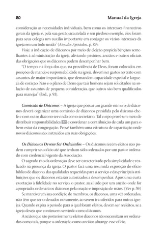 Designer
EditorTexto
C.Qualidade
Depto.Arte
23593ManualdaIgreja2010
80 Manual da Igreja
consideração as necessidades individuais, bem como os interesses financeiros
gerais da igreja; e, pela sua gestão acautelada e seu piedoso exemplo, eles foram
para seus colegas um auxílio importante em conjugar os vários interesses da
igreja em um todo unido” (Atos dos Apóstolos., p. 89).
Hoje, a indicação de diáconos por meio de eleição propicia bênçãos seme-
lhantes à administração da igreja, aliviando pastores, anciãos e outros oficiais
das obrigações que os diáconos podem desempenhar bem.
“O tempo e a força dos que, na providência de Deus, foram colocados em
posições de mando e responsabilidade na igreja, devem ser gastos no trato com
assuntos de maior importância, que demandem capacidade especial e largue-
za de coração. Não é o plano de Deus que tais homens sejam solicitados na so-
lução de assuntos de pequena consideração, que outros são bem qualificados
para manejar” (ibid., p. 93).
Comissão de Diáconos – A igreja que possui um grande número de diáco-
nos deverá organizar uma comissão de diáconos presidida pelo diácono-che-
fe e com outro diácono servindo como secretário. Tal corpo provê um meio de
distribuir responsabilidades 77 e coordenar a contribuição de cada um para o
bem-estar da congregação. Provê também uma estrutura de capacitação onde
novos diáconos são instruídos em suas obrigações.
Os Diáconos Devem Ser Ordenados – Os diáconos recém-eleitos não po-
dem cumprir seu ofício até que tenham sido ordenados por um pastor ordena-
do com credencial vigente da Associação.
O sagrado rito da ordenação deve ser caracterizado pela simplicidade e rea-
lizado na presença da igreja. O pastor fará uma resumida exposição do ofício
bíblico de diácono, das qualidades requeridas para o serviço e das principais atri-
buições que os diáconos estarão autorizados a desempenhar. Após uma curta
exortação à fidelidade no serviço, o pastor, auxiliado por um ancião onde for
apropriado, ordenará os diáconos pela oração e imposição de mãos. (Ver p. 59.)
Se mantiverem sua condição de membros, os diáconos, uma vez ordenados,
não têm que ser ordenados novamente, ao serem transferidos para outras igre-
jas. Quando expira o período para o qual foram eleitos, devem ser reeleitos, se a
igreja deseja que continuem servindo como diáconos.
Anciãos que são posteriormente eleitos diáconos não necessitam ser ordena-
dos como tais, porque a ordenação como anciãos abrange esse ofício.
 