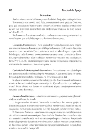 Designer
EditorTexto
C.Qualidade
Depto.Arte
23593ManualdaIgreja2010
82 Manual da Igreja
Diaconisas
Asdiaconisaseramincluídasnoquadrodeoficiaisdasigrejascristãsprimitivas.
“Recomendo-vos a nossa irmã Febe, que está servindo à igreja de Cencreia,
para que a recebais no Senhor como convém aos santos e a ajudeis em tudo que
de vós vier a precisar; porque tem sido protetora de muitos e de mim inclusi-
ve” (Rm 16:1, 2).
As diaconisas devem ser escolhidas com base em sua consagração e outras
qualificações que as habilitem para o desempenho do cargo.
Comissão de Diaconisas – Se a igreja elege várias diaconisas, deve organi-
zar uma comissão de diaconisas presidida pela diaconisa-chefe e outra diaconisa
que sirva como secretária. Essa comissão está autorizada a designar responsabi-
lidades para cada diaconisa e coopera estreitamente com a comissão de diáco-
nos, especialmente nas boas-vindas aos membros e visitantes e na visitação aos
lares. (Ver p. 79, 80.) Ela também provê uma base de treinamento em que novas
diaconisas são instruídas em suas obrigações.
Cerimônia de Ordenação de Diaconisas – Essa cerimônia será oficiada por
um pastor ordenado credenciado pela Associação. A cerimônia deve ser carac-
terizada pela simplicidade e realizada na presença da igreja. 79
Se elas se mantêm como membros da igreja, não devem ser ordenadas nova-
mente se forem transferidas para outras igrejas. Quando expira o período para
o qual foram eleitas, elas devem ser reeleitas se a igreja deseja que continuem
servindo como diaconisas.
Deveres das Diaconisas – As diaconisas servem a igreja numa ampla varie-
dade de atividades, incluindo:
1. Recepcionando e Visitando Convidados e Membros – Em muitas igrejas, as
diaconisas ajudam a recepcionar convidados e membros nas reuniões e na vi-
sitação dos membros no lar, quando eles não puderem comparecer aos cultos.
2. Ajudar nos Batismos – As diaconisas asseguram que as candidatas sejam
atendidas tanto antes como depois da cerimônia. Dão também conselho e aju-
da necessária em relação às vestimentas adequadas para o batismo. Roupões de
material apropriado devem ser providenciados. Onde os roupões são utilizados,
as diaconisas devem tomar providências para que sejam lavados e cuidadosa-
mente armazenados. (Ver p. 50.)
 