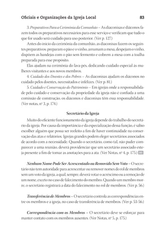 23593ManualdaIgreja2010
Designer
EditorTexto
C.Qualidade
Depto.Arte
Oficiais e Organizações da Igreja Local 83
3. Preparativos Para a Cerimônia da Comunhão – As diaconisas e diáconos fa-
zem todos os preparativos necessários para esse serviço e verificam que tudo o
que for usado será cuidado para uso posterior. (Ver p. 127.)
Antes do início da cerimônia da comunhão, as diaconisas fazem os seguin-
tes preparativos: preparam o pão e o vinho, arrumam a mesa, despejam o vinho,
dispõem as bandejas com o pão sem fermento e cobrem a mesa com a toalha
preparada para esse propósito.
Elas ajudam na cerimônia do lava-pés, dedicando cuidado especial às mu-
lheres visitantes e aos novos membros.
4. Cuidado dos Doentes e dos Pobres – As diaconisas ajudam os diáconos no
cuidado pelos doentes, necessitados e infelizes. (Ver p. 81.)
5. Cuidado e Conservação do Patrimônio – Em igrejas onde a responsabilida-
de pelo cuidado e conservação da propriedade da igreja não é confiada a uma
comissão de construção, os diáconos e diaconisas têm essa responsabilidade.
(Ver notas, nº 3, p. 174.)
Secretário da Igreja
Muito do eficiente funcionamento da igreja depende do trabalho do secretá-
rio da igreja. Por causa da importância e da especialização dessa função, é sábio
escolher alguém que possa ser reeleito a fim de haver continuidade na conser-
vação das atas e relatórios. Igrejas grandes podem eleger secretários associados
de acordo com a necessidade. Quando o secretário, como tal, não puder com-
parecer a uma reunião, deverá providenciar que um secretário associado este-
ja presente a fim de tomar as anotações para a ata. (Ver Notas, nº 4, p. 175.) 80
Nenhum Nome Pode Ser Acrescentado ou Removido Sem Voto – O secre-
tário não tem autoridade para acrescentar ou remover nomes do rol de membros
sem um voto da igreja, a qual, sempre, deverá votar o acréscimo ou a remoção de
um nome, exceto no caso de falecimento do membro. Quando um membro mor-
re, o secretário registrará a data do falecimento no rol de membros. (Ver p. 56.)
Transferência de Membros – O secretário controla as correspondências en-
tre os membros e a igreja, no caso de transferência de membros. (Ver p. 53-56.)
Correspondência com os Membros – O secretário deve se esforçar para
manter contato com os membros ausentes. (Ver Notas, nº 5, p. 175.)
 