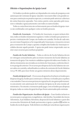 23593ManualdaIgreja2010
Designer
EditorTexto
C.Qualidade
Depto.Arte
Oficiais e Organizações da Igreja Local 85
Os fundos excedentes podem ser depositados em contas de poupança com
autorização da Comissão da Igreja. Quando é necessário lidar com grandes so-
mas para construção ou projetos especiais, a comissão pode autorizar a abertura
de contas bancárias separadas. Tais contas, porém, serão operadas pelo tesou-
reiro e relatadas à igreja juntamente com todos os outros fundos.
Todas as contas bancárias são exclusivamente para os fundos da igreja e nun-
ca são combinadas com qualquer conta ou fundos pessoais.
Fundos da Associação – Os fundos da Associação, os quais incluem dízi-
mos, todos os fundos missionários regulares e todos os fundos para projetos es-
peciais e instituições do Campo, são fundos em custódia. No fim de cada mês,
ou com maior frequência se for requerido pela Associação, o tesoureiro enviará
para o tesoureiro do Campo a quantia completa dos fundos da Associação re-
cebidos durante aquele período. A igreja não pode tomar emprestado, usar ou
reter esses recursos para nenhum propósito.
Fundos da Escola Sabatina – Todas as ofertas da Escola Sabatina devem
ser entregues semanalmente pelo secretário-tesoureiro da Escola Sabatina ao
tesoureiro da igreja. Este manterá cuidadoso registro de todos esses fundos. As
ofertas missionárias são enviadas ao escritório da Associação, conforme descri-
to no parágrafo anterior. Os recursos para despesas da Escola Sabatina são con-
servados em custódia, subordinados às ordens da comissão da Escola Sabatina
(ver p. 99, 100), para fazer frente aos gastos rotineiros desse departamento.
Fundos da Igreja Local – Os recursos da igreja local incluem os fundos para
despesas da igreja, fundos para construção e reforma e os fundos para os pobres
e necessitados. Esses recursos pertencem à igreja local e são gastos pelo tesourei-
ro unicamente com autorização da Comissão da Igreja ou de uma reunião ad-
ministrativa. No entanto, o tesoureiro pode pagar, com os fundos para despesas
da igreja, todas as contas da igreja local que foram autorizadas pela comissão.
Fundos das Organizações Auxiliares da Igreja – Esses fundos incluem os
recursos para os programas evangelísticos, vida familiar, Sociedade dos Jovens
Adventistas, Ação Solidária Adventista, despesas da Escola Sabatina e a parte dos
recursos dos Ministério de Saúde pertencentes à igreja, e podem 82 incluir os
fundos da escola da igreja. Todo dinheiro recebido por uma dessas organizações
 