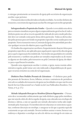 Designer
EditorTexto
C.Qualidade
Depto.Arte
23593ManualdaIgreja2010
86 Manual da Igreja
é entregue prontamente ao tesoureiro da igreja pelo secretário da organização
auxiliar a que pertence.
Otesoureirodarárecibosdetodososfundosrecebidos.Aoreceberdinheirodo
tesoureiro,osecretáriodaorganizaçãoauxiliarlheentregaráumreciboapropriado.
SalvaguardandooPropósitodosFundos– Quando é arrecadada uma oferta
para as missões mundiais ou para algum empreendimento geral ou local, todo o
dinheiro posto nas salvas (exceto quando for indicado de outro modo pelo doa-
dor) deve ser contado como parte dessa oferta particular. Todas as ofertas doa-
das pelas pessoas para um fundo ou propósito específico serão usadas para esse
propósito. Nem o tesoureiro nem a Comissão da Igreja têm autoridade para des-
viar qualquer recurso do objetivo para o qual foi dado.
Os fundos das organizações auxiliares, frequentemente doações feitas para
propósitos específicos, são aplicados para aquela parte especial da obra da igreja
para a qual a organização foi estabelecida. Tais fundos são guardados em custódia
pelo tesoureiro, e também não podem ser tomados emprestados ou de manei-
ra alguma ser desviados, pelo tesoureiro ou pela Comissão da Igreja, do objeti-
vo para o qual foram levantados.
Quando uma organização auxiliar é extinta, a igreja, numa reunião admi-
nistrativa regular, pode tomar um voto indicando a disponibilização de quais-
quer recursos restantes na conta de tal organização.
Dinheiro Para Pedidos Pessoais de Literatura – O dinheiro para pedi-
dos pessoais de literatura, livros, folhetos, revistas e assinaturas de periódicos
está sob os cuidados do tesoureiro da igreja nas localidades em que não há uma
loja do Serviço Educacional Lar e Saúde ou da Casa Publicadora Brasileira. (Ver
Notas, nº 6, p. 175.)
MétodoAdequadoParaqueosMembrosEfetuemPagamentos– O tesou-
reiro deve recomendar enfaticamente que todo dinheiro pago pelos membros,
que não seja da coleta de oferta regular da igreja, seja colocado nos envelopes de
dízimos e ofertas, a não ser quando um método alternativo tenha sido imple-
mentado pela Associação. Os membros devem relacionar os vários itens e quan-
tias, conforme descrição no envelope, e assegurar-se de que a quantia equivale
exatamente ao que está anotado. Devem também assinar o nome, fornecer seu
endereço e depositar o envelope na salva de ofertas ou entregá-lo em mãos ao
 