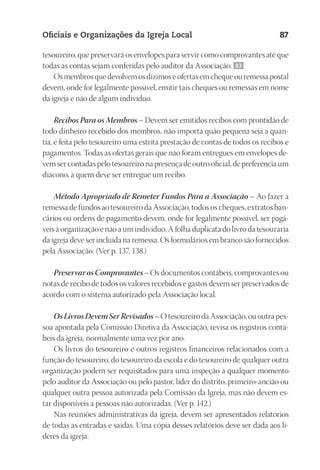 23593ManualdaIgreja2010
Designer
EditorTexto
C.Qualidade
Depto.Arte
Oficiais e Organizações da Igreja Local 87
tesoureiro, que preservará os envelopes para servir como comprovantes até que
todas as contas sejam conferidas pelo auditor da Associação. 83
Os membros que devolvem os dízimos e ofertas em cheque ou remessa postal
devem, onde for legalmente possível, emitir tais cheques ou remessas em nome
da igreja e não de algum indivíduo.
Recibos Para os Membros – Devem ser emitidos recibos com prontidão de
todo dinheiro recebido dos membros, não importa quão pequena seja a quan-
tia, e feita pelo tesoureiro uma estrita prestação de contas de todos os recibos e
pagamentos. Todas as ofertas gerais que não foram entregues em envelopes de-
vem ser contadas pelo tesoureiro na presença de outro oficial, de preferência um
diácono, a quem deve ser entregue um recibo.
Método Apropriado de Remeter Fundos Para a Associação – Ao fazer a
remessa de fundos ao tesoureiro da Associação, todos os cheques, extratos ban-
cários ou ordens de pagamento devem, onde for legalmente possível, ser pagá-
veis à organização e não a um indivíduo. A folha duplicata do livro da tesouraria
da igreja deve ser incluída na remessa. Os formulários em branco são fornecidos
pela Associação. (Ver p. 137, 138.)
Preservar os Comprovantes – Os documentos contábeis, comprovantes ou
notas de recibo de todos os valores recebidos e gastos devem ser preservados de
acordo com o sistema autorizado pela Associação local.
Os Livros Devem Ser Revisados – O tesoureiro da Associação, ou outra pes-
soa apontada pela Comissão Diretiva da Associação, revisa os registros contá-
beis da igreja, normalmente uma vez por ano.
Os livros do tesoureiro e outros registros financeiros relacionados com a
função do tesoureiro, do tesoureiro da escola e do tesoureiro de qualquer outra
organização podem ser requisitados para uma inspeção a qualquer momento
pelo auditor da Associação ou pelo pastor, líder do distrito, primeiro-ancião ou
qualquer outra pessoa autorizada pela Comissão da Igreja, mas não devem es-
tar disponíveis a pessoas não autorizadas. (Ver p. 142.)
Nas reuniões administrativas da igreja, devem ser apresentados relatórios
de todas as entradas e saídas. Uma cópia desses relatórios deve ser dada aos lí-
deres da igreja.
 