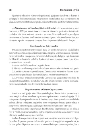 Designer
EditorTexto
C.Qualidade
Depto.Arte
23593ManualdaIgreja2010
88 Manual da Igreja
Quando é relatado o número de pessoas da igreja que devolvem o dízimo, o
cônjuge e os filhos menores que não possuem rendimentos, mas são membros da
igreja,devemsercontadosnessegrupo,juntamentecomoquetemrendanafamília.
As Relações com os Membros São Confidenciais – O tesoureiro deve lem-
brar sempre 84 que suas relações com os membros da igreja são estritamente
confidenciais. Nunca deverá comentar sobre os dízimos devolvidos por algum
membro ou sobre seus rendimentos ou coisa alguma relacionada com isso, ex-
ceto com aqueles com quem compartilha a responsabilidade nessa função.
Coordenador de Interessados
Um coordenador de interessados deve ser eleito para que os interessados
desenvolvidos nas campanhas missionárias da igreja sejam cuidadosa e pronta-
mente atendidos. Essa pessoa é membro da Comissão da Igreja e da Comissão
do Ministério Pessoal e trabalha diretamente com o pastor e com o presiden-
te dessa última comissão.
As responsabilidades desse cargo incluem:
1. Manter uma lista organizada de todos os interessados recebidos pela igreja.
2. Auxiliar o pastor e o presidente da Comissão do Ministério Pessoal no re-
crutamento e qualificação de membros para realizar esse trabalho.
3. Apresentar um relatório mensal à Comissão da Igreja sobre o número de
interessados recebidos e atendidos. Quando um interessado se acha suficiente-
mente desenvolvido, isso deve ser informado ao pastor.
Departamentos e Outras Organizações
A estrutura da igreja, sob a direção do Espírito Santo, é vital para o cresci-
mento espiritual dos membros e para o cumprimento da missão da igreja. Ela é
o esqueleto do corpo eclesiástico. E “todo o corpo, bem ajustado e consolidado
pelo auxílio de toda junta, segundo a justa cooperação de cada parte, efetua o
seu próprio aumento para a edificação de si mesmo em amor” (Ef 4:16).
Os elementos mais importantes da estrutura e organização são os oficiais
(ver p. 74-88), os departamentos e outras organizações. Esta seção descreve seus
objetivos, sua liderança e suas funções.
A obra dos departamentos e organizações auxiliares está intimamente liga-
da à obra do pastor, porque todos estão igualmente engajados na proclamação
do evangelho. O pastor atua como um conselheiro para essas organizações, e
 