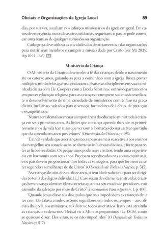 23593ManualdaIgreja2010
Designer
EditorTexto
C.Qualidade
Depto.Arte
Oficiais e Organizações da Igreja Local 89
elas, por sua vez, auxiliam nos esforços missionários da igreja em geral. Em ca-
sos de emergência, ou onde as circunstâncias requeiram, o pastor pode convo-
car uma reunião de qualquer comissão ou organização.
Cada igreja deve utilizar as atividades dos departamentos e das organizações
para nutrir seus membros e cumprir a missão dada por Cristo (ver Mt 28:19;
Ap 10:11; 14:6). 85
Ministério da Criança
O Ministério da Criança desenvolve a fé das crianças desde o nascimento
até os catorze anos, guiando-as para a comunhão com a igreja. Busca prover
múltiplos ministérios que as conduzam a Jesus e as disciplinem em sua cami-
nhada diária com Ele. Coopera com a Escola Sabatina e outros departamentos
em prover educação religiosa para as crianças e cumprem sua missão median-
te o desenvolvimento de uma variedade de ministérios com ênfase na graça
divina, inclusivos, voltados para o serviço, formadores de líderes, de proteção
e evangelísticos.
“Nunca será demais acentuar a importância da educação ministrada à crian-
ça em seus primeiros anos. As lições que a criança aprende durante os primei-
ros sete anos de vida têm mais que ver com a formação do seu caráter que tudo
que ela aprenda em anos posteriores” (Orientação da Criança, p. 193).
“É ainda verdade que as crianças são as pessoas mais suscetíveis aos ensinos
do evangelho; seu coração acha-se aberto às influências divinas, e forte para re-
ter as lições recebidas. Os pequeninos podem ser cristãos, tendo uma experiên-
cia em harmonia com seus anos. Precisam ser educados nas coisas espirituais,
e os pais devem proporcionar-lhes todas as vantagens, para que formem cará-
ter segundo a semelhança do de Cristo” (O Desejado de Todas as Nações, p. 515).
“As crianças de oito, dez, ou doze anos, já têm idade suficiente para ser dirigi-
das ao tema da religião individual. [...] Caso sejam devidamente instruídas, crian-
ças bem novas podem ter ideias corretas quanto a seu estado de pecadores, e ao
caminho da salvação por meio de Cristo” (Testemunhos Para a Igreja, v. 1, p. 400).
“Quando Jesus disse aos discípulos que não impedissem as crianças de ir
ter com Ele, falava a todos os Seus seguidores em todos os tempos – aos ofi-
ciais da igreja, aos ministros, auxiliares e todos os cristãos. Jesus está atraindo
as crianças, e ordena-nos: ‘Deixai vir a Mim os pequeninos’ (Lc 18:16), como
se quisesse dizer: Eles virão, se os não impedirdes” (O Desejado de Todas as
Nações, p. 517).
 