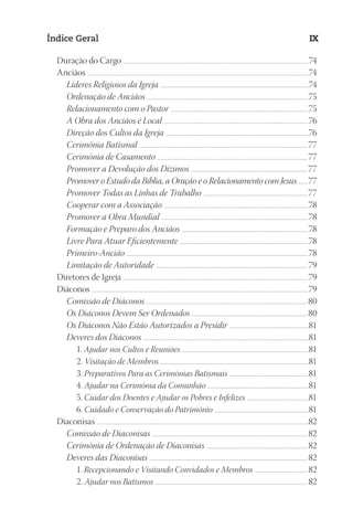 23593ManualdaIgreja2010
Designer
EditorTexto
C.Qualidade
Depto.Arte
Índice Geral IX
Duração do Cargo ......................................................................................................................................................................................................74
Anciãos ............................................................................................................................................................................................................................................74
Líderes Religiosos da Igreja .......................................................................................................................................................74
Ordenação de Anciãos ....................................................................................................................................................................75
Relacionamento com o Pastor ............................................................................................................................................75
A Obra dos Anciãos é Local ...................................................................................................................................................76
Direção dos Cultos da Igreja .................................................................................................................................................76
Cerimônia Batismal ...........................................................................................................................................................................77
Cerimônia de Casamento .........................................................................................................................................................77
Promover a Devolução dos Dízimos .......................................................................................................................77
Promover o Estudo da Bíblia, a Oração e o Relacionamento com Jesus ...........77
Promover Todas as Linhas de Trabalho ..........................................................................................................77
Cooperar com a Associação ...................................................................................................................................................78
Promover a Obra Mundial ......................................................................................................................................................78
Formação e Preparo dos Anciãos .................................................................................................................................78
Livre Para Atuar Eficientemente ...................................................................................................................................78
Primeiro-Ancião .........................................................................................................................................................................................78
Limitação de Autoridade .......................................................................................................................................................... 79
Diretores de Igreja ......................................................................................................................................................................................................79
Diáconos .......................................................................................................................................................................................................................................79
Comissão de Diáconos ....................................................................................................................................................................80
Os Diáconos Devem Ser Ordenados ......................................................................................................................80
Os Diáconos Não Estão Autorizados a Presidir .................................................................................81
Deveres dos Diáconos ........................................................................................................................................................................81
1. Ajudar nos Cultos e Reuniões .................................................................................................................................81
2. Visitação de Membros .......................................................................................................................................................81
3. Preparativos Para as Cerimônias Batismais .................................................................................81
4. Ajudar na Cerimônia da Comunhão .......................................................................................................81
5. Cuidar dos Doentes e Ajudar os Pobres e Infelizes ...............................................................81
6. Cuidado e Conservação do Patrimônio ................................................................................................81
Diaconisas ..................................................................................................................................................................................................................................82
Comissão de Diaconisas .............................................................................................................................................................. 82
Cerimônia de Ordenação de Diaconisas ....................................................................................................... 82
Deveres das Diaconisas ................................................................................................................................................................. 82
1. Recepcionando e Visitando Convidados e Membros ...................................................... 82
2. Ajudar nos Batismos ........................................................................................................................................................... 82
 