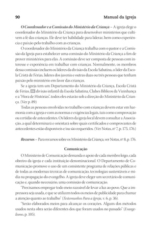 Designer
EditorTexto
C.Qualidade
Depto.Arte
23593ManualdaIgreja2010
90 Manual da Igreja
O Coordenador e a Comissão do Ministério da Criança – A igreja elege o
coordenador do Ministério da Criança para desenvolver ministérios que culti-
vem a fé das crianças. Ele deve ter habilidade para liderar, bem como experiên-
cia e paixão pelo trabalho com as crianças.
O coordenador do Ministério da Criança trabalha com o pastor e a Comis-
são da Igreja para estabelecer uma comissão do Ministério da Criança a fim de
prover ministérios para elas. A comissão deve ser composta de pessoas com in-
teresse e experiência em trabalhar com crianças. Normalmente, os membros
dessa comissão incluem os líderes da divisão da Escola Sabatina, o líder da Esco-
la Cristã de Férias, líderes dos juvenis e outras duas ou três pessoas que tenham
paixão pelo ministério em favor das crianças.
Se a igreja tem um Departamento do Ministério da Criança, Escola Cristã
de Férias, 86 divisão infantil da Escola Sabatina, Clubes Bíblicos da Vizinhança
e a “Hora de Histórias”, todos eles estarão sob a direção do Ministério da Crian-
ça. (Ver p. 89.)
Todas as pessoas envolvidas no trabalho com crianças devem estar em har-
monia com a igreja e com as normas e exigências legais, tais como comprovação
ou certidão de antecedentes. Os líderes da igreja local devem consultar a Associa-
ção, a qual determinará e orientará sobre quais certificados e comprovantes de
antecedentes estão disponíveis e/ou são requeridos. (Ver Notas, nº 7, p. 175, 176.)
Recursos–PararecursossobreosMinistériodaCriança,verNotas,nº8,p.176.
Comunicação
O Ministério de Comunicação demanda o apoio de cada membro leigo, cada
obreiro da igreja e cada instituição denominacional. O Departamento de Co-
municação promove o uso de um consistente programa de relações públicas e
de todas as modernas técnicas de comunicação, tecnologias sustentáveis e mí-
dia na propagação do evangelho. A igreja deve eleger um secretário de comuni-
cação e, quando necessário, uma comissão de comunicação.
“Precisamos empregar todo meio razoável de levar a luz ao povo. Que a im-
pressora seja usada, e que se utilizem todos os meios de publicidade para chamar
a atenção quanto ao trabalho” (Testemunhos Para a Igreja, v. 6, p. 36).
“Serão elaborados meios para alcançar os corações. Alguns dos métodos
usados nesta obra serão diferentes dos que foram usados no passado” (Evange-
lismo, p. 105).
 