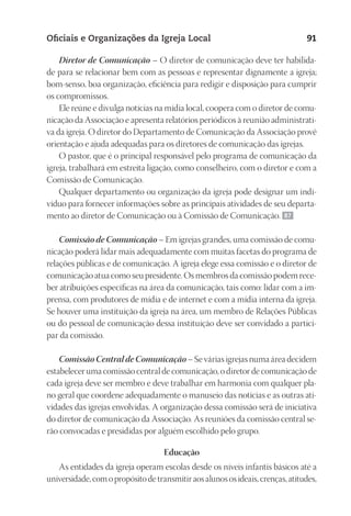 23593ManualdaIgreja2010
Designer
EditorTexto
C.Qualidade
Depto.Arte
Oficiais e Organizações da Igreja Local 91
Diretor de Comunicação – O diretor de comunicação deve ter habilida-
de para se relacionar bem com as pessoas e representar dignamente a igreja;
bom‑senso, boa organização, eficiência para redigir e disposição para cumprir
os compromissos.
Ele reúne e divulga notícias na mídia local, coopera com o diretor de comu-
nicação da Associação e apresenta relatórios periódicos à reunião administrati-
va da igreja. O diretor do Departamento de Comunicação da Associação provê
orientação e ajuda adequadas para os diretores de comunicação das igrejas.
O pastor, que é o principal responsável pelo programa de comunicação da
igreja, trabalhará em estreita ligação, como conselheiro, com o diretor e com a
Comissão de Comunicação.
Qualquer departamento ou organização da igreja pode designar um indi-
víduo para fornecer informações sobre as principais atividades de seu departa-
mento ao diretor de Comunicação ou à Comissão de Comunicação. 87
Comissão de Comunicação – Em igrejas grandes, uma comissão de comu-
nicação poderá lidar mais adequadamente com muitas facetas do programa de
relações públicas e de comunicação. A igreja elege essa comissão e o diretor de
comunicação atua como seu presidente. Os membros da comissão podem rece-
ber atribuições específicas na área da comunicação, tais como: lidar com a im-
prensa, com produtores de mídia e de internet e com a mídia interna da igreja.
Se houver uma instituição da igreja na área, um membro de Relações Públicas
ou do pessoal de comunicação dessa instituição deve ser convidado a partici-
par da comissão.
Comissão Central de Comunicação – Se várias igrejas numa área decidem
estabelecer uma comissão central de comunicação, o diretor de comunicação de
cada igreja deve ser membro e deve trabalhar em harmonia com qualquer pla-
no geral que coordene adequadamente o manuseio das notícias e as outras ati-
vidades das igrejas envolvidas. A organização dessa comissão será de iniciativa
do diretor de comunicação da Associação. As reuniões da comissão central se-
rão convocadas e presididas por alguém escolhido pelo grupo.
Educação
As entidades da igreja operam escolas desde os níveis infantis básicos até a
universidade,comopropósitodetransmitiraosalunososideais,crenças,atitudes,
 