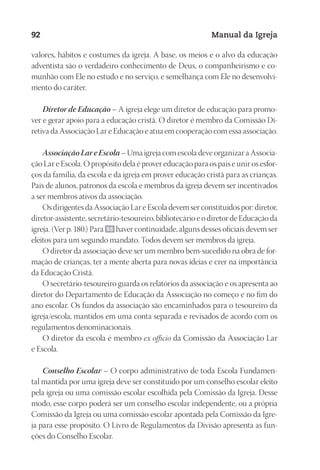 Designer
EditorTexto
C.Qualidade
Depto.Arte
23593ManualdaIgreja2010
92 Manual da Igreja
valores, hábitos e costumes da igreja. A base, os meios e o alvo da educação
adventista são o verdadeiro conhecimento de Deus, o companheirismo e co-
munhão com Ele no estudo e no serviço, e semelhança com Ele no desenvolvi-
mento do caráter.
Diretor de Educação – A igreja elege um diretor de educação para promo-
ver e gerar apoio para a educação cristã. O diretor é membro da Comissão Di-
retiva da Associação Lar e Educação e atua em cooperação com essa associação.
Associação Lar e Escola – Uma igreja com escola deve organizar a Associa-
ção Lar e Escola. O propósito dela é prover educação para os pais e unir os esfor-
ços da família, da escola e da igreja em prover educação cristã para as crianças.
Pais de alunos, patronos da escola e membros da igreja devem ser incentivados
a ser membros ativos da associação.
Os dirigentes da Associação Lar e Escola devem ser constituídos por: diretor,
diretor-assistente, secretário-tesoureiro, bibliotecário e o diretor de Educação da
igreja. (Ver p. 180.) Para 88 haver continuidade, alguns desses oficiais devem ser
eleitos para um segundo mandato. Todos devem ser membros da igreja.
O diretor da associação deve ser um membro bem-sucedido na obra de for-
mação de crianças, ter a mente aberta para novas ideias e crer na importância
da Educação Cristã.
O secretário-tesoureiro guarda os relatórios da associação e os apresenta ao
diretor do Departamento de Educação da Associação no começo e no fim do
ano escolar. Os fundos da associação são encaminhados para o tesoureiro da
igreja/escola, mantidos em uma conta separada e revisados de acordo com os
regulamentos denominacionais.
O diretor da escola é membro ex officio da Comissão da Associação Lar
e Escola.
Conselho Escolar – O corpo administrativo de toda Escola Fundamen-
tal mantida por uma igreja deve ser constituído por um conselho escolar eleito
pela igreja ou uma comissão escolar escolhida pela Comissão da Igreja. Desse
modo, esse corpo poderá ser um conselho escolar independente, ou a própria
Comissão da Igreja ou uma comissão escolar apontada pela Comissão da Igre-
ja para esse propósito. O Livro de Regulamentos da Divisão apresenta as fun-
ções do Conselho Escolar.
 