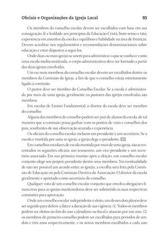 23593ManualdaIgreja2010
Designer
EditorTexto
C.Qualidade
Depto.Arte
Oficiais e Organizações da Igreja Local 93
Os membros do conselho escolar devem ser escolhidos com base em sua
consagração, fé e lealdade aos princípios da Educação Cristã, bom-senso e tato,
experiência em assuntos da escola e equilíbrio e habilidade na área de finanças.
Devem acreditar nos regulamentos e recomendações denominacionais sobre
educação e estar dispostos a segui-los.
Onde duas ou mais igrejas se unem para administrar o que se conhece como
uma escola multiconstituída, o corpo administrativo deve ser formado a partir
das duas igrejas envolvidas.
Um ou mais membros do conselho escolar devem ser escolhidos dentre os
membros da Comissão da Igreja, a fim de que o conselho esteja estreitamente
ligado à comissão.
O pastor deve ser membro do Conselho Escolar. Se a escola é administra-
da por mais de uma igreja, geralmente os pastores das igrejas envolvidas são
membros.
Em escolas de Ensino Fundamental, o diretor da escola deve ser membro
do conselho.
Alguns dos membros do conselho podem ser pais de alunos da escola, de tal
maneira que a comissão possa ganhar com os pontos de vista e conselhos dos
pais, resultantes de sua observação acurada e experiência.
Os oficiais do conselho escolar incluem um presidente e um secretário. Se a
escola é mantida por uma só igreja, a igreja elege o presidente. 89
Em conselhos escolares de escola mantida por mais de uma igreja, são acres-
centados os seguintes oficiais: um tesoureiro, um vice-presidente e um secre-
tário associado. Em sua primeira reunião após a eleição, um conselho escolar
conjunto elege seu próprio presidente dentre seus membros. Na eventualidade
de não ser possível um acordo entre as igrejas, a escolha será feita pela Comis-
são de Educação ou pela Comissão Diretiva da Associação. O diretor da escola
geralmente é apontado como secretário do conselho.
Qualquer voto de um conselho escolar conjunto que envolva obrigações fi-
nanceiras para as igrejas mantenedoras deve ser submetido às suas respectivas
comissões para aprovação.
Onde um conselho escolar independente é eleito, um desses dois planos deve
ser seguido para definir a data e a duração de sua vigência: (1) Todos os membros
podem ser eleitos no fim do ano-calendário ou fiscal e atuarão por um ano; (2)
os membros do primeiro conselho podem ser escolhidos para períodos de um,
dois e três anos respectivamente, e os novos membros escolhidos a cada ano
 