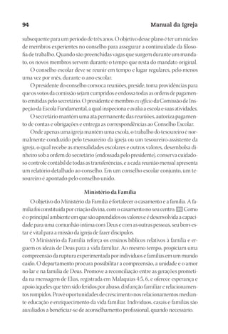 Designer
EditorTexto
C.Qualidade
Depto.Arte
23593ManualdaIgreja2010
94 Manual da Igreja
subsequente para um período de três anos. O objetivo desse plano é ter um núcleo
de membros experientes no conselho para assegurar a continuidade da filoso-
fia de trabalho. Quando são preenchidas vagas que surgem durante um manda-
to, os novos membros servem durante o tempo que resta do mandato original.
O conselho escolar deve se reunir em tempo e lugar regulares, pelo menos
uma vez por mês, durante o ano escolar.
O presidente do conselho convoca reuniões, preside, toma providências para
queosvotosdacomissãosejamcumpridoseendossatodasasordensdepagamen-
toemitidaspelosecretário.Opresidenteémembro exofficio daComissãodeIns-
peçãodaEscolaFundamental,aqualinspecionaeavaliaaescolaesuasatividades.
O secretário mantém uma ata permanente das reuniões, autoriza pagamen-
to de contas e obrigações e entrega as correspondências ao Conselho Escolar.
Onde apenas uma igreja mantém uma escola, o trabalho do tesoureiro é nor-
malmente conduzido pelo tesoureiro da igreja ou um tesoureiro-assistente da
igreja, o qual recebe as mensalidades escolares e outros valores, desembolsa di-
nheiro sob a ordem do secretário (endossada pelo presidente), conserva cuidado-
so controle contábil de todas as transferências, e a cada reunião mensal apresenta
um relatório detalhado ao conselho. Em um conselho escolar conjunto, um te-
soureiro é apontado pelo conselho unido.
Ministério da Família
O objetivo do Ministério da Família é fortalecer o casamento e a família. A fa-
míliafoiconstituídaporcriaçãodivina,comocasamentonoseucentro. 90 Como
éoprincipalambienteemquesãoaprendidososvaloreseédesenvolvidaacapaci-
dade para uma comunhão íntima com Deus e com as outras pessoas, seu bem-es-
tar é vital para a missão da igreja de fazer discípulos.
O Ministério da Família reforça os ensinos bíblicos relativos à família e er-
guem os ideais de Deus para a vida familiar. Ao mesmo tempo, propiciam uma
compreensãodarupturaexperimentadaporindivíduosefamíliasemummundo
caído. O departamento procura possibilitar a compreensão, a unidade e o amor
no lar e na família de Deus. Promove a reconciliação entre as gerações prometi-
da na mensagem de Elias, registrada em Malaquias 4:5, 6, e oferece esperança e
apoioàquelesquetêmsidoferidosporabuso,disfunçãofamiliarerelacionamen-
tosrompidos.Provêoportunidadesdecrescimentonosrelacionamentosmedian-
te educação e enriquecimento da vida familiar. Indivíduos, casais e famílias são
auxiliados a beneficiar-se de aconselhamento profissional, quando necessário.
 