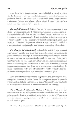 Designer
EditorTexto
C.Qualidade
Depto.Arte
23593ManualdaIgreja2010
96 Manual da Igreja
Além de ministrar aos enfermos, esta responsabilidade se estende à preven-
ção das doenças por meio de uma eficiente educação sanitária e liderança na
promoção de uma ótima saúde, livre do fumo, álcool, outras drogas e alimen-
tos imundos. Quando possível, os membros da igreja devem ser incentivados a
seguir uma dieta essencialmente vegetariana.
Diretor do Ministério de Saúde – Para planejar e promover um programa
eficaz, a igreja elege um diretor do Ministério de Saúde e, se necessário, um dire-
tor associado. Esse líder deve ser uma pessoa bem orientada nesse assunto e ter
interesse em promover os padrões de vida saudável da igreja entre os membros
e na comunidade, por meio de programas de saúde dirigidos pela igreja. Deve
ser capaz de selecionar programas e informações que representem os ideais e
a filosofia da igreja e de integrá-los num testemunho espiritual e físico eficaz.
Conselho do Ministério de Saúde – Quando for praticável, a igreja poderá
organizar um conselho para prover liderança, tanto para os membros quanto
para a comunidade, no campo da vida saudável, em ação conjunta para o ganho
de almas, mediante um programa viável de saúde e temperança e ênfase espiri-
tual. O conselho, em colaboração com a Comissão do Ministério Pessoal, deve
conduzir um cronograma de atividades do Ministério de Saúde que incluam
programas como: cursos para deixar de fumar, cursos de culinária, classes de
saúde, programas de controle do estresse e outros eventos correlatos. Se prefe-
rir não atuar como presidente, o pastor deve ser membro ex officio.
MinistériodeSaúdeouSociedadedeTemperança–Emalgumasregiões,pode‑
seorganizarMinistériodeSaúdeouSociedadedeTemperançacomoumaentidade
independente,distintadasorganizaçõesdaigreja.OdiretordoMinistériodeSaúde
da Associação deve ser incluído no estabelecimento de tal entidade. 92
Oferta Mundial do Sábado Pró-Ministério de Saúde – A oferta comple-
ta será enviada para a Associação a fim de ser distribuída de acordo com os re-
gulamentos. Mediante uma solicitação da igreja à Associação, até 25 por cento
da oferta recebida na igreja podem ser revertidos para os programas do Minis-
tério de Saúde da igreja.
Recursos– Para recursos sobre o Ministério de Saúde, ver Notas, nº10, p. 176.
 