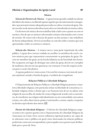 23593ManualdaIgreja2010
Designer
EditorTexto
C.Qualidade
Depto.Arte
Oficiais e Organizações da Igreja Local 97
Música
SeleçãodeDiretoresdeMúsica–Aigrejatomarágrandecuidadonaseleção
doslíderesdamúsica,escolhendoapenasaquelesquesãointeiramenteconsagra-
dosequeprovejammúsicaadequadaparatodososcultosereuniõesdaigreja.Mú-
sicasecularoudenaturezaduvidosanuncadeveserintroduzidaemnossoscultos.
Os diretores de música devem trabalhar lado a lado com o pastor ou com os
anciãos a fim de que as músicas selecionadas estejam relacionadas com o tema
do sermão. Ele estará sob a direção do pastor ou dos anciãos e não trabalhará
de forma independente. Deverá aconselhar-se com eles sobre a música que será
apresentada e sobre os cantores e músicos.
Seleção dos Músicos – A música sacra é uma parte importante do culto
público. A igreja deve exercer cuidado ao escolher os membros do coral e ou-
tros músicos para que representem corretamente os princípios da igreja. De-
vem ser membros da igreja, ou da Escola Sabatina ou da Sociedade dos Jovens.
Por ocuparem um lugar de destaque nos cultos da igreja, devem ser exemplos
de modéstia e decoro em sua aparência e no vestuário. O uso de roupões ou be-
cas para o coral é facultativo.
As igrejas podem ter vários corais. Um coral de crianças é um meio de nutri-
ção espiritual, unindo a família da igreja, e também de evangelismo.
Relações Públicas e Liberdade Religiosa
O Departamento de Relações Públicas e Liberdade Religiosa promove e man-
tém a liberdade religiosa, com particular ênfase na liberdade de consciência. Li-
berdade religiosa inclui o direito que o ser humano tem de ter ou adotar uma
religião de sua escolha, de mudar de crença religiosa de acordo com a consciên-
cia, de manifestar sua religião individualmente ou em comunidade com outros
crentes, em culto, observância, prática, testemunho e ensino, sujeito a respeitar
os direitos equivalentes dos outros. 93
Diretor de Liberdade Religiosa – O diretor de Liberdade Religiosa coope-
ra tanto com o pastor quanto com o Departamento de Liberdade Religiosa da
Associação ou União. Deve exercer influência espiritual positiva, ser capaz de
se relacionar com o público em geral, estar interessado em relações públicas,
proficiente como um correspondente e preocupado com a preservação da liber-
dade para o povo de Deus.
 