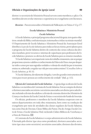 23593ManualdaIgreja2010
Designer
EditorTexto
C.Qualidade
Depto.Arte
Oficiais e Organizações da Igreja Local 99
diretor e o secretário do Ministério Pessoal servem como membros ex officio. Os
membros devem revelar interesse e experiência no evangelismo com literatura.
Recursos–PararecursossobreoMinistériodePublicações,verNotas,nº12,p.177.
Escola Sabatina e Ministério Pessoal
Escola Sabatina
AEscolaSabatina,oprincipalprogramaeducacionaldaigreja,temquatroobje-
tivos:estudodaBíblia,confraternização,testemunhoeênfasenamissãomundial.
O Departamento de Escola Sabatina e Ministério Pessoal da Associação Geral
distribui a Lição da Escola Sabatina para todas as faixas etárias, provê planos para
o programa da Escola Sabatina dentro do contexto das várias culturas das divi-
sões mundiais, provê recursos e sistemas de capacitação para professores da Es-
cola Sabatina e promove as ofertas da Escola Sabatina para as missões mundiais.
“AEscolaSabatinaéumimportanteramodotrabalhomissionário,nãosóporque
proporcionaajovenseadultosoconhecimentodaPalavradeDeus,maspordesper-
tarnelesoamorporsuassagradasverdadeseodesejodeestudá-lasporsimesmos;
ensina-os,sobretudo,aregularsuavidaporseussantosensinos”(Conselhos Sobre a
Escola Sabatina., p. 10, 11).
“A Escola Sabatina, devidamente dirigida, é um dos grandes instrumentos di-
vinos para trazer pessoas ao conhecimento da verdade” (ibid., p. 115).
OficiaisdaComissãodaEscolaSabatina–AigrejaelegeosoficiaisdaEscola
SabatinaeosmembrosdaComissãodaEscolaSabatina.Estasecompõedodiretor
ediretoresassociados;secretárioesecretáriosassociados;umdiretorparacadadivi-
são,incluindoadivisãodosadultoseadivisãodeextensão;diretordosMinistérioda
Criançae/oudiretordaEscolaCristãdeFériaseosecretáriodoFundodeInversão.
Os oficiais, professores e membros da Escola Sabatina cooperam com os
outros departamentos em toda obra missionária, bem como na condução do
evangelismo por meio de atividades das classes regulares da Escola Sabatina,
tais como Dias de Decisão, Classe Bíblica do Pastor, Dia do Amigo, Escola Cris-
tã de Férias e Escola Sabatina Filial, incluindo Clubes Bíblicos da Vizinhança e
a Hora de Histórias. 95
A Comissão da Escola Sabatina é o corpo administrativo da Escola Sabatina.
É formada pelo diretor (que atua como presidente), diretores associados, secre-
tário (que atua como secretário), secretários associados, diretores das divisões,
 