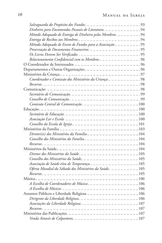 10 Manual da Igreja
Salvaguarda do Propósito dos Fundos. . . . . . . . . . . . . . . . . . . . . . . . . . . . . . . . . . . . .93
Dinheiro para Encomendas Pessoais de Literatura. . . . . . . . . . . . . . . . . . . . . . . . .94
Método Adequado de Entrega de Dinheiro pelos Membros. . . . . . . . . . . . . . . . .94
Entrega de Recibos aos Membros. . . . . . . . . . . . . . . . . . . . . . . . . . . . . . . . . . . . . . . . .94
Método Adequado de Envio de Fundos para a Associação. . . . . . . . . . . . . . . . .95
Preservação de Documentos Financeiros . .. .. .. .. .. .. .. .. .. .. .. .. .. .. .. .. 95
Os Livros Devem Ser Verificados . . . . . . . . . . . . . . . . . . . . . . . . . . . . . . . . . . . . . . . . .95
Relacionamento Confidencial com os Membros. . . . . . . . . . . . . . . . . . . . . . . . . . .96
O Coordenador de Interessados. .. .. .. .. .. .. .. .. .. .. .. .. .. .. .. .. .. .. .. .. .. 96
Departamentos e Outras Organizações. . . . . . . . . . . . . . . . . . . . . . . . . . . . . . . . . . . . .96
Ministérios da Criança. . . . . . . . . . . . . . . . . . . . . . . . . . . . . . . . . . . . . . . . . . . . . . . . . . . . .97
Coordenador e Comissão dos Ministérios da Criança . . . . . . . . . . . . . . . . . . . . .98
Recursos. . . . . . . . . . . . . . . . . . . . . . . . . . . . . . . . . . . . . . . . . . . . . . . . . . . . . . . . . . . . . . . . .98
Comunicação . .. .. .. .. .. .. .. .. .. .. .. .. .. .. .. .. .. .. .. .. .. .. .. .. .. .. .. .. .. .. 98
Secretário de Comunicação. . . . . . . . . . . . . . . . . . . . . . . . . . . . . . . . . . . . . . . . . . . . . . .99
Conselho de Comunicação. . . . . . . . . . . . . . . . . . . . . . . . . . . . . . . . . . . . . . . . . . . . . . .99
Comissão Central de Comunicação. . . . . . . . . . . . . . . . . . . . . . . . . . . . . . . . . . . . . 100
Educação. . . . . . . . . . . . . . . . . . . . . . . . . . . . . . . . . . . . . . . . . . . . . . . . . . . . . . . . . . . . . . . . . 100
Secretário de Educação. . . . . . . . . . . . . . . . . . . . . . . . . . . . . . . . . . . . . . . . . . . . . . . . . 100
Associação Lar e Escola . .. .. .. .. .. .. .. .. .. .. .. .. .. .. .. .. .. .. .. .. .. .. .. .100
Conselho da Escola de Igreja. . . . . . . . . . . . . . . . . . . . . . . . . . . . . . . . . . . . . . . . . . . 101
Ministérios da Família . . . . . . . . . . . . . . . . . . . . . . . . . . . . . . . . . . . . . . . . . . . . . . . . . . . 103
Diretor(es) dos Ministérios da Família. . . . . . . . . . . . . . . . . . . . . . . . . . . . . . . . . 104
Conselho dos Ministérios da Família. . . . . . . . . . . . . . . . . . . . . . . . . . . . . . . . . . . 104
Recursos. . . . . . . . . . . . . . . . . . . . . . . . . . . . . . . . . . . . . . . . . . . . . . . . . . . . . . . . . . . . . . . 104
Ministérios da Saúde. . . . . . . . . . . . . . . . . . . . . . . . . . . . . . . . . . . . . . . . . . . . . . . . . . . . . 104
Diretor dos Ministérios da Saúde. . . . . . . . . . . . . . . . . . . . . . . . . . . . . . . . . . . . . . . 105
Conselho dos Ministérios da Saúde. . . . . . . . . . . . . . . . . . . . . . . . . . . . . . . . . . . . . 105
Associação de Saúde e/ou de Temperança . . . . . . . . . . . . . . . . . . . . . . . . . . . . . . . 105
Oferta Mundial do Sábado dos Ministérios da Saúde. . . . . . . . . . . . . . . . . . . 105
Recursos. . . . . . . . . . . . . . . . . . . . . . . . . . . . . . . . . . . . . . . . . . . . . . . . . . . . . . . . . . . . . . . 105
Música. . . . . . . . . . . . . . . . . . . . . . . . . . . . . . . . . . . . . . . . . . . . . . . . . . . . . . . . . . . . . . . . . . . 106
A Escolha de Coordenadores de Música. . . . . . . . . . . . . . . . . . . . . . . . . . . . . . . . . 106
A Escolha de Músicos. .. .. .. .. .. .. .. .. .. .. .. .. .. .. .. .. .. .. .. .. .. .. .. .. .106
Assuntos Públicos e Liberdade Religiosa . . . . . . . . . . . . . . . . . . . . . . . . . . . . . . . . . 106
Dirigente da Liberdade Religiosa. . . . . . . . . . . . . . . . . . . . . . . . . . . . . . . . . . . . . . . 106
Associações da Liberdade Religiosa . . . . . . . . . . . . . . . . . . . . . . . . . . . . . . . . . . . . . 107
Recursos. . . . . . . . . . . . . . . . . . . . . . . . . . . . . . . . . . . . . . . . . . . . . . . . . . . . . . . . . . . . . . . 107
Ministérios das Publicações. . . . . . . . . . . . . . . . . . . . . . . . . . . . . . . . . . . . . . . . . . . . . . . 107
Venda Através de Colportores. . . . . . . . . . . . . . . . . . . . . . . . . . . . . . . . . . . . . . . . . . . 107
 
