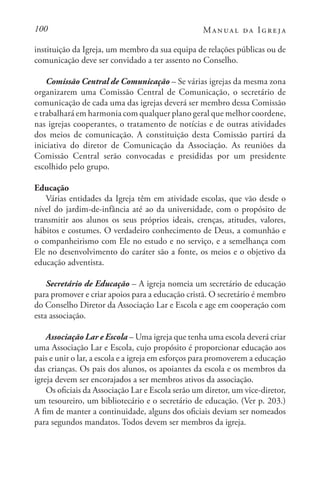 100 Manual da Igreja
instituição da Igreja, um membro da sua equipa de relações públicas ou de
comunicação deve ser convidado a ter assento no Conselho.
Comissão Central de Comunicação – Se várias igrejas da mesma zona
organizarem uma Comissão Central de Comunicação, o secretário de
comunicação de cada uma das igrejas deverá ser membro dessa Comissão
e trabalhará em harmonia com qualquer plano geral que melhor coordene,
nas igrejas cooperantes, o tratamento de notícias e de outras atividades
dos meios de comunicação. A constituição desta Comissão partirá da
iniciativa do diretor de Comunicação da Associação. As reuniões da
Comissão Central serão convocadas e presididas por um presidente
escolhido pelo grupo.
Educação
Várias entidades da Igreja têm em atividade escolas, que vão desde o
nível do jardim-de-infância até ao da universidade, com o propósito de
transmitir aos alunos os seus próprios ideais, crenças, atitudes, valores,
hábitos e costumes. O verdadeiro conhecimento de Deus, a comunhão e
o companheirismo com Ele no estudo e no serviço, e a semelhança com
Ele no desenvolvimento do caráter são a fonte, os meios e o objetivo da
educação adventista.
Secretário de Educação – A igreja nomeia um secretário de educação
para promover e criar apoios para a educação cristã. O secretário é membro
do Conselho Diretor da Associação Lar e Escola e age em cooperação com
esta associação.
Associação Lar e Escola – Uma igreja que tenha uma escola deverá criar
uma Associação Lar e Escola, cujo propósito é proporcionar educação aos
pais e unir o lar, a escola e a igreja em esforços para promoverem a educação
das crianças. Os pais dos alunos, os apoiantes da escola e os membros da
igreja devem ser encorajados a ser membros ativos da associação.
Os oficiais da Associação Lar e Escola serão um diretor, um vice-diretor,
um tesoureiro, um bibliotecário e o secretário de educação. (Ver p. 203.)
A fim de manter a continuidade, alguns dos oficiais deviam ser nomeados
para segundos mandatos. Todos devem ser membros da igreja.
 