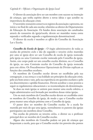 101
O diretor da associação deve ser um membro com sucesso na instrução
de crianças, que tenha espírito aberto a novas ideias e que acredite na
importância da educação cristã.
O secretário-tesoureiro conserva os registos da associação e apresenta, no
início e no final de cada ano escolar, relatórios ao diretor do Departamento
de Educação da Associação. Os fundos desta associação são canalizados
através do tesoureiro da igreja/escola, devem ser mantidos numa conta
separada e verificados segundo a regulamentação denominacional.
O diretor da escola é membro ex officio do Conselho da Associação
Lar e Escola.
Conselho da Escola de Igreja – O órgão administrativo de todas as
escolas do primeiro ciclo e das do segundo e terceiro ciclos mantidas
por uma só igreja deve ser um Conselho de escola de igreja nomeado
pela igreja ou uma Comissão escolar nomeada pelo Conselho da igreja.
Assim, este corpo pode ser um conselho escolar distinto, ou o Conselho
da igreja, ou uma Comissão escolar do Conselho da igreja nomeada
para este efeito. Os Procedimentos Operacionais da Divisão explicam as
funções dos conselhos escolares.
Os membros do Conselho escolar devem ser escolhidos pela sua
consagração, a sua crença e a sua lealdade aos princípios da educação cristã,
pelo seu bom senso e tato, pela sua experiência em questões escolares e pelo
seu discernimento e aptidão financeiros. Devem acreditar e estar prontos a
seguir os regulamentos educacionais e as recomendações da denominação.
Se duas ou mais igrejas se unirem para manter uma escola coletiva, o
órgão administrativo será formado por membros dessas várias igrejas.
Um ou mais membros do Conselho escolar devem ser escolhidos entre
os membros do Conselho da igreja, de modo a que o Conselho escolar
possa manter uma relação próxima com o Conselho da igreja.
O pastor deve ser membro do Conselho escolar. Se a escola for
mantida por mais do que uma igreja, normalmente os pastores das igrejas
participantes são membros desse Conselho.
Nas escolas do primeiro ao terceiro ciclos, o diretor ou o professor
principal deve ser membro do Conselho escolar.
Alguns dos membros do Conselho podem ser pais de crianças que
frequentam a escola, para que o Conselho escolar tire proveito dos pontos
Capítulo 8 – Oficiais e Organizações da Igreja Local
 