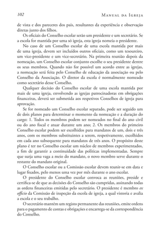 102 Manual da Igreja
de vista e dos pareceres dos pais, resultantes da experiência e observação
diretas junto dos filhos.
Os oficiais do Conselho escolar serão um presidente e um secretário. Se
a escola for mantida por uma só igreja, esta igreja nomeia o presidente.
No caso de um Conselho escolar de uma escola mantida por mais
de uma igreja, devem ser incluídos outros oficiais, como um tesoureiro,
um vice-presidente e um vice-secretário. Na primeira reunião depois da
nomeação, um Conselho escolar conjunto escolhe o seu presidente dentre
os seus membros. Quando não for possível um acordo entre as igrejas,
a nomeação será feita pelo Conselho de educação da associação ou pelo
Conselho da Associação. O diretor da escola é normalmente nomeado
como secretário desse Conselho.
Qualquer decisão do Conselho escolar de uma escola mantida por
mais de uma igreja, envolvendo as igrejas patrocinadoras em obrigações
financeiras, deverá ser submetida aos respetivos Conselhos de igreja para
aprovação.
Se for nomeado um Conselho escolar separado, pode ser seguido um
de dois planos para determinar o momento da nomeação e a duração do
cargo: 1. Todos os membros podem ser nomeados no final do ano civil
ou do ano fiscal e atuar durante um ano; 2. Os membros do primeiro
Conselho escolar podem ser escolhidos para mandatos de um, dois e três
anos, com os membros substituintes a serem, respetivamente, escolhidos
em cada ano subsequente para mandatos de três anos. O propósito deste
plano é ter no Conselho escolar um núcleo de membros experimentados,
a fim de garantir a continuidade das políticas implementadas. Sempre
que surja uma vaga a meio do mandato, o novo membro serve durante o
restante do mandato original.
O Conselho escolar ou a Comissão escolar devem reunir-se em data e
lugar fixados, pelo menos uma vez por mês durante o ano escolar.
O presidente do Conselho escolar convoca as reuniões, preside e
certifica-se de que as decisões do Conselho são cumpridas, assinando todas
as ordens financeiras emitidas pelo secretário. O presidente é membro ex
officio da Comissão de inspeção da escola de igreja, a qual vistoria e avalia
a escola e o seu trabalho.
O secretário mantém um registo permanente das reuniões, emite ordens
para o pagamento de contas e obrigações e encarrega-se da correspondência
do Conselho.
 