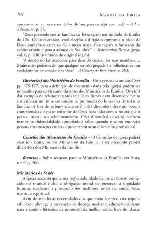 104 Manual da Igreja
apresentados recursos e remédios divinos para corrigir esse mal.” – O Lar
Adventista, p. 35.
“Deus pretende que as famílias da Terra sejam um símbolo da família
do Céu. Os lares cristãos, estabelecidos e dirigidos conforme o plano de
Deus, contam-se entre os Seus meios mais eficazes para a formação do
caráter cristão e para o avanço da Sua obra.” – Testemunhos Para a Igreja,
vol. 6, p. 430 (traduzido do original inglês).
“A missão do lar estende-se para além do círculo dos seus membros….
Muito mais poderosa do que qualquer sermão pregado é a influência de um
verdadeiro lar no coração e na vida.” – A Ciência do Bom Viver, p. 352.
Diretor(es) dos Ministérios da Família – Uma pessoa ou um casal (ver
pp. 175-177, para a definição de casamento dada pela Igreja) podem ser
nomeados para servir como diretores dos Ministérios da Família. Deve(m)
dar exemplo de relacionamentos familiares firmes e em desenvolvimento
e manifestar um interesse sincero na promoção do bem-estar de todas as
famílias. A fim de ser(em) eficiente(s), o(s) diretor(es) deve(m) possuir
compreensão do plano redentor de Deus para lidar com a rotura que o
pecado trouxe aos relacionamentos. O(s) diretor(es) deve(m) também
manter confidencialidade apropriada e saber quando e como encorajar
pessoas em situações críticas a procurarem aconselhamento profissional.
Conselho dos Ministérios da Família – O Conselho de igreja poderá
criar um Conselho dos Ministérios da Família, a ser presidido pelo(s)
diretor(es) dos Ministérios da Família.
Recursos – Sobre recursos para os Ministérios da Família, ver Nota,
n.º 9, p. 200.
Ministérios da Saúde
A Igreja acredita que a sua responsabilidade de tornar Cristo conhe-
cido no mundo inclui a obrigação moral de preservar a dignidade
humana mediante a promoção dos melhores níveis de saúde física,
mental e espiritual.
Além de atender às necessidades dos que estão doentes, esta respon-
sabilidade abrange a prevenção da doença mediante educação eficiente
para a saúde e liderança na promoção da melhor saúde, livre de tabaco,
 