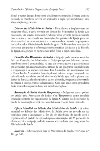 105
álcool e outras drogas, bem como de alimentos imundos. Sempre que seja
possível, os membros devem ser animados a seguir principalmente uma
alimentação vegetariana.
Diretor dos Ministérios da Saúde – Para planear e implementar um
programa eficaz, a igreja nomeia um diretor dos Ministérios da Saúde e, se
necessário, um diretor associado. O diretor deve ser uma pessoa orientada
para a saúde e interessada na promoção dos padrões da Igreja para um
viver saudável, entre os membros e na comunidade, através de programas
realizados pelos Ministérios da Saúde da igreja. O diretor deve ser capaz de
selecionar programas e informação representativos dos ideais e da filosofia
da Igreja, integrando-os num testemunho físico e espiritual eficaz.
Conselho dos Ministérios da Saúde – A igreja pode nomear, onde for
útil, um Conselho dos Ministérios da Saúde para prover liderança, tanto a
membros como à comunidade, na área do viver saudável e para colaborar
em atividades ganhadoras de almas através de um programa viável de saúde
e temperança e de ênfase espiritual. Este Conselho, em colaboração com
o Conselho dos Ministérios Pessoais, deverá orientar na preparação de um
calendário de atividades dos Ministérios da Saúde, que inclua planos para
deixar de fumar, aulas de culinária, cursos de saúde, programas de controlo
do stresse e outros eventos relacionados. Caso não atue como presidente
deste Conselho, o pastor dever ser membro ex officio.
Associação de Saúde e/ou de Temperança – Nalgumas zonas, poderá
ser criada uma Associação de Saúde e/ou Temperança como entidade
separada e distinta das organizações da Igreja. O diretor dos Ministérios da
Saúde da Associação deverá estar envolvido na criação dessa entidade.
Oferta Mundial no Sábado dos Ministérios da Saúde – A oferta
mundial no Sábado dos Ministérios da Saúde deve ser enviada na sua
totalidade para a Associação, a fim de ser distribuída de acordo com o
regulamento. A pedido da igreja dirigido à Associação, até 25 por cento da
oferta recebida na igreja poderão reverter a favor desta para programas dos
Ministérios da Saúde.
Recursos – Sobre recursos para os Ministérios da Saúde, ver Notas, n.º
10, pp. 200.
Capítulo 8 – Oficiais e Organizações da Igreja Local
 