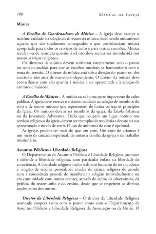 106 Manual da Igreja
Música
A Escolha de Coordenadores de Música – A igreja deve exercer o
máximo cuidado na seleção de diretores da música, escolhendo unicamente
aqueles que são totalmente consagrados e que providenciam música
apropriada para todos os serviços de culto e para outras reuniões. Música
secular ou de natureza questionável não deve nunca ser introduzida nos
nossos serviços religiosos.
Os diretores da música devem colaborar estreitamente com o pastor
ou com os anciãos para que as escolhas musicais se harmonizem com o
tema do sermão. O diretor da música está sob a direção do pastor ou dos
anciãos e não atua de maneira independente. O diretor da música deve
aconselhar-se com eles quanto à música a ser apresentada e à seleção de
cantores e músicos.
A Escolha de Músicos – A música sacra é uma parte importante do culto
público. A igreja deve exercer o máximo cuidado na seleção de membros do
coro e de outros músicos que representem de forma correta os princípios
da Igreja. Os músicos devem ser membros da igreja, da Escola Sabatina
ou da Juventude Adventista. Dado que ocupam um lugar notório nos
serviços religiosos da igreja, devem ser exemplos de modéstia e decoro na sua
apresentação e modo de vestir. O uso de uniforme de coro é opcional.
As igrejas podem ter mais do que um coro. Um coro de crianças é
um meio de cuidado espiritual, de união à família da igreja e de trabalho
missionário.
Assuntos Públicos e Liberdade Religiosa
O Departamento de Assuntos Públicos e Liberdade Religiosa promove
e defende a liberdade religiosa, com particular ênfase na liberdade de
consciência. A liberdade religiosa inclui o direito humano de ter ou adotar
a religião de escolha pessoal, de mudar de crença religiosa de acordo
com a consciência pessoal, de manifestar a religião individualmente ou
em comunidade com outros crentes, através do culto, da observância, da
prática, do testemunho e do ensino, desde que se respeitem os direitos
equivalentes dos outros.
Diretor da Liberdade Religiosa – O diretor da Liberdade Religiosa
nomeado coopera tanto com o pastor como com o Departamento de
Assuntos Públicos e Liberdade Religiosa da Associação ou da União. O
 
