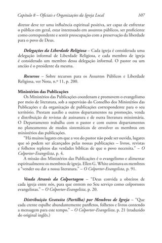 107
diretor deve ter uma influência espiritual positiva, ser capaz de enfrentar
o público em geral, estar interessado em assuntos públicos, ser proficiente
como correspondente e sentir preocupação com a preservação da liberdade
para o povo de Deus.
Delegações da Liberdade Religiosa – Cada igreja é considerada uma
delegação informal de Liberdade Religiosa, e cada membro de igreja
é considerado um membro dessa delegação informal. O pastor ou um
ancião é o presidente da mesma.
Recursos – Sobre recursos para os Assuntos Públicos e Liberdade
Religiosa, ver Nota, n.º 11, p. 200.
Ministérios das Publicações
Os Ministérios das Publicações coordenam e promovem o evangelismo
por meio de literatura, sob a supervisão do Conselho dos Ministérios das
Publicações e da organização de publicações correspondente para o seu
território. Prestam auxílio a outros departamentos na promoção, venda
e distribuição de revistas de assinatura e de outra literatura missionária.
O Departamento trabalha com o pastor e com outros departamentos
no planeamento de modos sistemáticos de envolver os membros em
ministérios das publicações.
“Há muitos lugares em que a voz do pastor não pode ser ouvida, lugares
que só podem ser alcançados pelas nossas publicações – livros, revistas
e folhetos repletos das verdades bíblicas de que o povo necessita.” – O
Colportor-Evangelista, p. 4.
A missão dos Ministérios das Publicações é o evangelismo e alimentar
espiritualmente os membros de igreja. Ellen G.White animava os membros
a “vender ou dar a nossa literatura.” – O Colportor-Evangelista, p. 91.
Venda Através da Colportagem – “Deus convida a obreiros de
cada igreja entre nós, para que entrem no Seu serviço como colportores
evangelistas.” – O Colportor-Evangelista, p. 20.
Distribuição Gratuita (Partilha) por Membros de Igreja – “Que
cada crente espalhe abundantemente panfletos, folhetos e livros contendo
a mensagem para este tempo.” – O Colportor-Evangelista, p. 21 (traduzido
do original inglês.)
Capítulo 8 – Oficiais e Organizações da Igreja Local
 