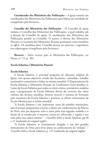 108 Manual da Igreja
Coordenador dos Ministérios das Publicações – A igreja nomeia um
coordenador dos Ministérios das Publicações para liderar em atividades de
evangelismo pela literatura.
Conselho dos Ministérios das Publicações – O Conselho de igreja
nomeia o Conselho dos Ministérios das Publicações, o qual trabalha sob
a direção do Conselho de igreja. O coordenador dos Ministérios das
Publicações preside ao Conselho. O pastor, o diretor dos Ministérios
Pessoais e o secretário dos Ministérios Pessoais participam como membros
ex officio. Os membros deste Conselho devem ter interesse e experiência
em colportagem (evangelismo pela literatura).
Recursos – Sobre recurso para os Ministérios das Publicações, ver
Notas, n.º 12, p. 201.
Escola Sabatina e Ministérios Pessoais
Escola Sabatina
A Escola Sabatina, o principal programa de educação religiosa da
Igreja, tem quatro objetivos: estudo das Escrituras, comunhão, trabalho
missionário comunitário e ênfase na missão mundial. O Departamento da
Escola Sabatina e Ministérios Pessoais da Conferência Geral distribui as
Lições da Escola Sabatina para todos os níveis etários, providencia modelos
para a programação da Escola Sabatina dentro do contexto das várias
culturas das divisões mundiais, fornece recursos e sistemas de formação
para monitores da Escola Sabatina e promove as ofertas missionárias da
Escola Sabatina para a missão mundial.
“A Escola Sabatina é um importante ramo do trabalho missionário,
não só porque proporciona a jovens e idosos um conhecimento da Palavra
de Deus, mas por despertar neles o amor pelas suas sagradas verdades e o
desejo de as estudar por si mesmos; ensina-os, sobretudo, a regular a sua
vida pelos seus santos ensinos.” – Conselhos Sobre a Escola Sabatina, pp.10
e 11 (traduzido do original inglês).
“A Escola Sabatina, se corretamente dirigida, é um dos grandes
instrumentos de Deus para levar almas ao conhecimento da verdade.” –
Conselhos Sobre a Escola Sabatina, p. 115 (traduzido do original inglês).
 