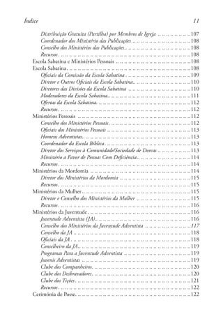 11
Distribuição Gratuita (Partilha) por Membros de Igreja . .. .. .. .. .. .. .. .107
Coordenador dos Ministério das Publicações. .. .. .. .. .. .. .. .. .. .. .. .. .. .108
Conselho dos Ministérios das Publicações. . . . . . . . . . . . . . . . . . . . . . . . . . . . . . . 108
Recursos. . . . . . . . . . . . . . . . . . . . . . . . . . . . . . . . . . . . . . . . . . . . . . . . . . . . . . . . . . . . . . . 108
Escola Sabatina e Ministérios Pessoais. .. .. .. .. .. .. .. .. .. .. .. .. .. .. .. .. .. .108
Escola Sabatina. . . . . . . . . . . . . . . . . . . . . . . . . . . . . . . . . . . . . . . . . . . . . . . . . . . . . . . . . . . 108
Oficiais da Comissão da Escola Sabatina. . . . . . . . . . . . . . . . . . . . . . . . . . . . . . . 109
Diretor e Outros Oficiais da Escola Sabatina. . . . . . . . . . . . . . . . . . . . . . . . . . . 110
Diretores das Divisões da Escola Sabatina . .. .. .. .. .. .. .. .. .. .. .. .. .. .. .110
Moderadores da Escola Sabatina. . . . . . . . . . . . . . . . . . . . . . . . . . . . . . . . . . . . . . . 111
Ofertas da Escola Sabatina. . . . . . . . . . . . . . . . . . . . . . . . . . . . . . . . . . . . . . . . . . . . . 112
Recursos. . . . . . . . . . . . . . . . . . . . . . . . . . . . . . . . . . . . . . . . . . . . . . . . . . . . . . . . . . . . . . . 112
Ministérios Pessoais . .. .. .. .. .. .. .. .. .. .. .. .. .. .. .. .. .. .. .. .. .. .. .. .. .. .. .112
Conselho dos Ministérios Pessoais. . . . . . . . . . . . . . . . . . . . . . . . . . . . . . . . . . . . . . . 112
Oficiais dos Ministérios Pessoais. .. .. .. .. .. .. .. .. .. .. .. .. .. .. .. .. .. .. .. .113
Homens Adventistas. . . . . . . . . . . . . . . . . . . . . . . . . . . . . . . . . . . . . . . . . . . . . . . . . . . 113
Coordenador da Escola Bíblica. . . . . . . . . . . . . . . . . . . . . . . . . . . . . . . . . . . . . . . . . 113
Diretor dos Serviços à Comunidade/Sociedade de Dorcas. .. .. .. .. .. .. .. .113
Ministério a Favor de Pessoas Com Deficiência. . . . . . . . . . . . . . . . . . . . . . . . . 114
Recursos. . . . . . . . . . . . . . . . . . . . . . . . . . . . . . . . . . . . . . . . . . . . . . . . . . . . . . . . . . . . . . . 114
Ministérios da Mordomia . .. .. .. .. .. .. .. .. .. .. .. .. .. .. .. .. .. .. .. .. .. .. .. .114
Diretor dos Ministérios da Mordomia. .. .. .. .. .. .. .. .. .. .. .. .. .. .. .. .. .115
Recursos. . . . . . . . . . . . . . . . . . . . . . . . . . . . . . . . . . . . . . . . . . . . . . . . . . . . . . . . . . . . . . . 115
Ministérios da Mulher . . . . . . . . . . . . . . . . . . . . . . . . . . . . . . . . . . . . . . . . . . . . . . . . . . . 115
Diretor e Conselho dos Ministérios da Mulher . .. .. .. .. .. .. .. .. .. .. .. .. .115
Recursos. . . . . . . . . . . . . . . . . . . . . . . . . . . . . . . . . . . . . . . . . . . . . . . . . . . . . . . . . . . . . . . 116
Ministérios da Juventude. . . . . . . . . . . . . . . . . . . . . . . . . . . . . . . . . . . . . . . . . . . . . . . . . 116
Juventude Adventista (JA). . . . . . . . . . . . . . . . . . . . . . . . . . . . . . . . . . . . . . . . . . . . . 116
Conselho dos Ministérios da Juventude Adventista . . . . . . . . . . . . . . . . . . . . . 117
Conselho da JA. .. .. .. .. .. .. .. .. .. .. .. .. .. .. .. .. .. .. .. .. .. .. .. .. .. .. .. .118
Oficiais da JA. . . . . . . . . . . . . . . . . . . . . . . . . . . . . . . . . . . . . . . . . . . . . . . . . . . . . . . . . 118
Conselheiro da JA. . . . . . . . . . . . . . . . . . . . . . . . . . . . . . . . . . . . . . . . . . . . . . . . . . . . . 119
Programas Para a Juventude Adventista. .. .. .. .. .. .. .. .. .. .. .. .. .. .. .. .119
Juvenis Adventistas . .. .. .. .. .. .. .. .. .. .. .. .. .. .. .. .. .. .. .. .. .. .. .. .. .. .119
Clube dos Companheiros. . . . . . . . . . . . . . . . . . . . . . . . . . . . . . . . . . . . . . . . . . . . . . . 120
Clube dos Desbravadores. . . . . . . . . . . . . . . . . . . . . . . . . . . . . . . . . . . . . . . . . . . . . . . 120
Clube dos Tições. . . . . . . . . . . . . . . . . . . . . . . . . . . . . . . . . . . . . . . . . . . . . . . . . . . . . . . 121
Recursos. . . . . . . . . . . . . . . . . . . . . . . . . . . . . . . . . . . . . . . . . . . . . . . . . . . . . . . . . . . . . . . 122
Cerimónia de Posse. . . . . . . . . . . . . . . . . . . . . . . . . . . . . . . . . . . . . . . . . . . . . . . . . . . . . . . 122
Índice
 