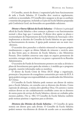110 Manual da Igreja
O Conselho, através do diretor, é responsável pelo bom funcionamento
de toda a Escola Sabatina. O Conselho deve reunir-se regularmente,
conforme as necessidades. O Conselho deve assegurar-se de que os auxiliares
e materiais dos programas, incluindo as Lições da Escola Sabatina preparadas
pela Conferência Geral, são fornecidos em quantidades suficientes.
Diretor e Outros Oficiais da Escola Sabatina – O diretor é o principal
oficial da Escola Sabatina e deve começar a planear o seu funcionamento
normal e eficaz logo que é nomeado. O diretor deve apoiar os planos e
recomendações do Departamento da Escola Sabatina da Associação e deve
implementar as decisões do Conselho da Escola Sabatina no que respeita
ao funcionamento da mesma. A igreja pode nomear um ou mais vice-
-diretores.
O secretário deve preencher o relatório trimestral no impresso próprio
imediatamente a seguir ao último Sábado do trimestre e enviá-lo antes
da data limite para os diretores da Escola Sabatina e dos Ministérios
Pessoais. Deve também conservar uma cópia no arquivo permanente do
secretário, entregar cópias ao diretor e ao pastor e apresentá-lo na Reunião
Administrativa.
O secretário do Fundo de Investimento promove em todas as divisões o
plano de Investimento para apoio das missões e, à medida que o programa
progride, mantém informados todos os membros.
O diretor da Escola Cristã de Férias (ECF) dirige a organização,
promoção e lançamento do evangelismo comunitário por meio da ECF. A
igreja poderá entregar esta responsabilidade ao coordenador dos Ministérios
da Criança.
O Conselho da Escola Sabatina pode nomear um diretor de música
para a Escola Sabatina, em consulta com os diretores das divisões. Como
expressão de adoração, a música deve glorificar Deus. Os cantores e outros
músicos devem ser tão cuidadosamente escolhidos como são os diretores
de outras partes do serviço da Escola Sabatina e devem ser avaliados pelos
mesmos padrões. (Ver p. 106.) O Conselho da Escola Sabatina também
pode nomear pianistas e organistas para as divisões.
Diretores das Divisões da Escola Sabatina – O Conselho de igreja
nomeia um diretor para cada divisão. O Conselho da Escola Sabatina
poderá nomear vice-diretores de divisão de acordo com as necessidades.
 