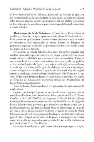 111
O livro Manual da Escola Sabatina, disponível nas livrarias de igreja ou
no Departamento da Escola Sabatina da Associação, contém informação
sobre todas as divisões, desde os principiantes até aos adultos e à Divisão
de Extensão, que dá assistência a quem está impossibilitado de frequentar
a Escola Sabatina.
Moderadores da Escola Sabatina – O Conselho da Escola Sabatina
escolhe e o Conselho de igreja aprova os moderadores da Escola Sabatina.
Estes devem ter aptidão para o ensino e estar dispostos a estudar meios
de melhorar as suas capacidades de ensino. Devem ser diligentes na
preparação, regulares e pontuais na presença e exemplos no estudo diário
das Lições da Escola Sabatina.
O Conselho da Escola Sabatina deve fazer um esforço especial para
escolher moderadores para as crianças e jovens que tenham interesse nesses
níveis etários e habilidade para atender às suas necessidades. Todos os
que se envolvem em trabalho com crianças devem preencher os padrões
e os requisitos legais e da Igreja, como sejam verificação de antecedentes
e certificação. Os dirigentes da igreja local devem consultar a Associação,
a qual averiguará e aconselhará o que há de disponível e/ou de exigido
quanto a verificação de antecedentes e certificação. (Ver Notas, n.º 7, pp.
199.) Todos os moderadores devem ser incentivados a participar nos cursos
de formação de moderadores disponíveis através do Departamento da
Escola Sabatina da Associação.
Todas as Escolas Sabatinas devem ter semanalmente uma reunião de
moderadores.
Compreendendo que “apenas os que fortaleceram o espírito com as
verdades da Escritura poderão resistir no último grande conflito (O Grande
Conflito, p. 495, ed. PSerVir), os dirigentes da Escola Sabatina devem
incentivar fortemente o estudo sistemático regular da Palavra. As Lições da
Escolas Sabatina estão projetadas para incentivar um festim diário com a
Palavra, uma prática que tem sido muito eficaz na manutenção da unidade
em toda a Igreja. Todos os membros devem ter acesso às Lições da Escola
Sabatina do nível etário apropriado publicadas pela Conferência Geral e/ou
pela Divisão. De igual modo, todos os dirigentes e moderadores devem ter
acesso aos auxiliares preparados para as várias divisões da Escola Sabatina
pela Conferência Geral e/ou Divisão.
Os moderadores devem ter pelo menos 30 minutos para passar a lição.
Capítulo 8 – Oficiais e Organizações da Igreja Local
 