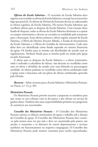 112 Manual da Igreja
Ofertas da Escola Sabatina – O secretário da Escola Sabatina deve
registarcomexatidãoasofertasdaEscolaSabatinaeentregá-lasaotesoureiro
logo que possível. As ofertas da Divisão de Extensão devem ser adicionadas
às ofertas regulares da Escola Sabatina. Há muitas Escolas Sabatinas que
recolhem ofertas para as despesas da Escola Sabatina. Com exceção deste
fundo de despesas, todas as ofertas da Escola Sabatina destinam-se a apoiar
os campos missionários e devem ser enviadas na totalidade pelo tesoureiro
para a Associação. Estas ofertas incluem a oferta regular semanal da Escola
Sabatina, a Oferta do Décimo Terceiro Sábado, o Fundo de Investimento
da Escola Sabatina e a Oferta de Gratidão de Aniversariantes. Cada uma
delas deve ser identificada como fundo separado no sistema financeiro
da igreja. Os fundos para as missões são distribuídos de acordo com os
regulamentos. Nenhum fundo para as missões pode ser retido pela igreja
ou pela Associação.
A oferta para as despesas da Escola Sabatina e a oferta missionária,
onde é utilizado o calendário de ofertas, não deverão ser recolhidas como
uma só oferta e divididas de acordo com uma fórmula ou percentagem
acordada. As ofertas poderão ser recolhidas como oferta combinada onde
a igreja esteja a funcionar sob um plano de ofertas combinadas aprovado
pela Divisão.
Recursos – Sobre recursos para a Escola Sabatina e Ministérios Pessoais,
ver Notas, n.º 13, p. 201.
Ministérios Pessoais
Os Ministérios Pessoais provêm recursos e preparam os membros para
que unam os seus esforços com os do pastor e dos oficiais no serviço de
ganhar almas. Também têm uma responsabilidade primária nos programas
de assistência aos necessitados.
Conselho dos Ministérios Pessoais – O Conselho dos Ministérios
Pessoais orienta os esforços missionários da igreja e trabalha sob a direção
do Conselho de igreja. O Conselho dos Ministérios Pessoais deve reunir-
-se pelo menos uma vez por mês e deve ser constituído pelo pastor, um
ancião, o tesoureiro e os diretores de outros departamentos e serviços
auxiliares em funcionamento na respetiva congregação. O Conselho dos
Ministérios Pessoais pode nomear comissões para tarefas especializadas.
 