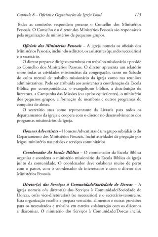 113
Todas as comissões respondem perante o Conselho dos Ministérios
Pessoais. O Conselho e o diretor dos Ministérios Pessoais são responsáveis
pela organização de ministérios de pequenos grupos.
Oficiais dos Ministérios Pessoais – A igreja nomeia os oficiais dos
Ministérios Pessoais, incluindo o diretor, os assistentes (quando necessários)
e o secretário.
O diretor prepara e dirige os membros em trabalho missionário e preside
ao Conselho dos Ministérios Pessoais. O diretor apresenta um relatório
sobre todas as atividades missionárias da congregação, tanto no Sábado
do culto mensal de trabalho missionário da igreja como nas reuniões
administrativas. Pode ser atribuída aos assistentes a coordenação da Escola
Bíblica por correspondência, o evangelismo bíblico, a distribuição de
literatura, a Campanha das Missões (ou apelos equivalentes), o ministério
dos pequenos grupos, a formação de membros e outros programas de
conquista de almas.
O secretário atua como representante da Livraria para todos os
departamentos da igreja e coopera com o diretor no desenvolvimento dos
programas missionários da igreja.
Homens Adventistas – Homens Adventistas é um grupo subsidiário do
Departamento dos Ministérios Pessoais. Inclui atividades de pregação por
leigos, ministério nas prisões e serviços comunitários.
Coordenador da Escola Bíblica – O coordenador da Escola Bíblica
organiza e coordena o ministério missionário da Escola Bíblica da igreja
junto da comunidade. O coordenador deve colaborar muito de perto
com o pastor, com o coordenador de interessados e com o diretor dos
Ministérios Pessoais.
Diretor(a) dos Serviços à Comunidade/Sociedade de Dorcas – A
igreja nomeia o/a diretor(a) dos Serviços à Comunidade/Sociedade de
Dorcas, os/as vice-diretores(as) (se necessários) e o secretário-tesoureiro.
Esta organização recolhe e prepara vestuário, alimentos e outras provisões
para os necessitados e trabalha em estreita colaboração com os diáconos
e diaconisas. O ministério dos Serviços à Comunidade/Dorcas inclui,
Capítulo 8 – Oficiais e Organizações da Igreja Local
 
