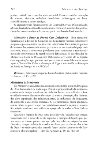 114 Manual da Igreja
porém, mais do que conceder ajuda material. Envolve também educação
de adultos, visitação, trabalhos domésticos, enfermagem nos lares,
aconselhamento e outros serviços.
SeaigrejativeremfuncionamentoumCentrodeServiçosàComunidade,
oConselhodosMinistériosPessoaisfuncionacomoseuConselhodiretor.Este
Conselho nomeia o diretor do centro, que é membro do dito Conselho.
Ministério a Favor de Pessoas Com Deficiência – Este ministério
funciona sob a direção do Conselho dos Ministérios Pessoais e desenvolve
programas para membros e outros com deficiências. Deve criar programas
de testemunho, recomendar meios para tornar as instalações da igreja mais
acessíveis, ajudar a solucionar problemas com transportes e recomendar
meios de envolvimento de membros com deficiências. O coordenador do
Ministério a Favor de Pessoas com Deficiência serve como elo de ligação
com organizações que prestam serviços a pessoas com deficiência, como
sejam o Centro Ellen Keller, a Associação de Cegos Louis Braille, a Associação
de Surdos de Portugal ou a APPCDM.
Recursos – Sobre recursos para a Escola Sabatina e Ministérios Pessoais,
ver Notas, n.º 13, p. 201.
Ministérios da Mordomia
Os Ministérios da Mordomia animam os membros a responder à graça
de Deus dedicando-Lhe tudo o que têm. A responsabilidade da mordomia
envolve mais do que simplesmente dinheiro. Inclui, sem se limitar a isto,
o cuidado e o uso adequados do corpo, da mente, do tempo, dos talentos,
dos dons espirituais, dos relacionamentos, da influência, da linguagem,
do ambiente e das posses materiais. O Departamento presta assistência
aos membros na parceria que estes estabelecem com Deus para terminar a
Sua missão mediante uma utilização apropriada de todas as Suas dádivas
e recursos.
Quando o Espírito de Deus toma posse da vida, “aqueles cujo coração
transborda com o amor de Cristo seguirão o exemplo d’Aquele que, por
nos amar, Se tornou pobre, para que pela Sua pobreza enriquecêssemos.
Dinheiro, tempo, influência – todos os dons que receberam das mãos
de Deus – só serão apreciados quando forem usados como meio de fazer
avançar a obra evangélica”. – Atos dos Apóstolos, p. 49, ed. PSerVir.
 