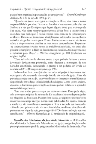 117
planos bem organizados para auxílio a outros jovens.” – General Conference
Bulletin, 29 e 30 de jan. de 1893, p. 24.
“Quando os jovens entregam o coração a Deus, não cessa a nossa
responsabilidade por eles. Devem ser levados a interessar-se pela obra do
Senhor, e a ver que Ele espera que façam alguma coisa para o avanço da
Sua causa. Não basta mostrar quanto precisa de ser feito, e insistir com a
mocidade para participar. É mister ensinar-lhes a maneira de trabalhar para
o Mestre. Devem ser instruídos, disciplinados, adestrados nos melhores
métodos de ganhar almas para Cristo. Ensinem-nos a tentar, de forma
calma e despretensiosa, auxiliar os seus jovens companheiros. Preparem-
-se sistematicamente vários ramos de trabalho missionário, nos quais eles
possam tomar parte, e dêem-se-lhes instrução e auxílio. Assim aprenderão
a trabalhar para Deus.” – Obreiros Evangélicos, p. 210 (traduzido do
original inglês).
“Com tal exército de obreiros como o que poderia fornecer a nossa
juventude devidamente preparada, quão depressa a mensagem de um
Salvador crucificado, ressuscitado e prestes a vir poderia ser levada ao
mundo todo!” – Mensagens aos Jovens, p. 196.
Embora deva haver uma JA ativa em todas as igrejas, é importante que
o programa da juventude não esteja isolado do resto da igreja. Além da
participação que têm na JA, os jovens devem ser integrados numa liderança
responsável e em todas as linhas do trabalho da igreja. Como jovens anciãos,
diáconos e diaconisas, por exemplo, os jovens podem colaborar e aprender
com oficiais experientes.
“Para que a obra possa avançar em todos os ramos, Deus pede vigor,
zelo e coragem próprios da juventude. Ele escolheu a juventude para ajudar
no progresso da Sua causa. Planear com clareza de espírito e executar com
mãos valorosas exige energias novas e não debilitadas. Os jovens, homens
e mulheres, são convidados a consagrar a Deus a força da sua juventude,
a fim de que, pelo exercício das suas faculdades, mediante vivacidade de
pensamento e vigor de ação, possam glorificá-l’O e levar a salvação aos seus
semelhantes.” – Obreiros Evangélicos, p. 67 (traduzido do original inglês).
Conselho dos Ministérios da Juventude Adventista – O Conselho
dos Ministérios da Juventude Adventista é, na igreja, a organização tutelar
para o planeamento geral do programa dos Ministérios da Juventude. (Ver
Capítulo 8 – Oficiais e Organizações da Igreja Local
 