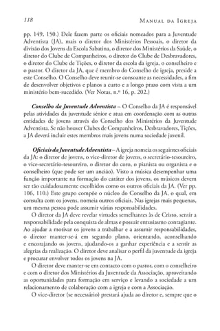 118 Manual da Igreja
pp. 149, 150.) Dele fazem parte os oficiais nomeados para a Juventude
Adventista (JA), mais o diretor dos Ministérios Pessoais, o diretor da
divisão dos Jovens da Escola Sabatina, o diretor dos Ministérios da Saúde, o
diretor do Clube de Companheiros, o diretor do Clube de Desbravadores,
o diretor do Clube de Tições, o diretor da escola da igreja, o conselheiro e
o pastor. O diretor da JA, que é membro do Conselho de igreja, preside a
este Conselho. O Conselho deve reunir-se consoante as necessidades, a fim
de desenvolver objetivos e planos a curto e a longo prazo com vista a um
ministério bem-sucedido. (Ver Notas, n.º 16, p. 202.)
Conselho da Juventude Adventista – O Conselho da JA é responsável
pelas atividades da juventude sénior e atua em coordenação com as outras
entidades de jovens através do Conselho dos Ministérios da Juventude
Adventista. Se não houver Clubes de Companheiros, Desbravadores,Tições,
a JA deverá incluir estes membros mais jovens numa sociedade juvenil.
OficiaisdaJuventudeAdventista–Aigrejanomeiaosseguintesoficiais
da JA: o diretor de jovens, o vice-diretor de jovens, o secretário-tesoureiro,
o vice-secretário-tesoureiro, o diretor do coro, o pianista ou organista e o
conselheiro (que pode ser um ancião). Visto a música desempenhar uma
função importante na formação do caráter dos jovens, os músicos devem
ser tão cuidadosamente escolhidos como os outros oficiais da JA. (Ver pp.
106, 110.) Este grupo compõe o núcleo do Conselho da JA, o qual, em
consulta com os jovens, nomeia outros oficiais. Nas igrejas mais pequenas,
um mesma pessoa pode assumir várias responsabilidades.
O diretor da JA deve revelar virtudes semelhantes às de Cristo, sentir a
responsabilidade pela conquista de almas e possuir entusiasmo contagiante.
Ao ajudar a motivar os jovens a trabalhar e a assumir responsabilidades,
o diretor manter-se-á em segundo plano, orientando, aconselhando
e encorajando os jovens, ajudando-os a ganhar experiência e a sentir as
alegrias da realização. O diretor deve analisar o perfil da juventude da igreja
e procurar envolver todos os jovens na JA.
O diretor deve manter-se em contacto com o pastor, com o conselheiro
e com o diretor dos Ministérios da Juventude da Associação, aproveitando
as oportunidades para formação em serviço e levando a sociedade a um
relacionamento de colaboração com a igreja e com a Associação.
O vice-diretor (se necessário) prestará ajuda ao diretor e, sempre que o
 