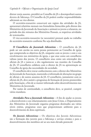 119
diretor esteja ausente, presidirá ao Conselho da JA e desempenhará outros
deveres de liderança. O Conselho da JA poderá confiar responsabilidades
adicionais ao vice-diretor.
O secretário-tesoureiro conservará um registo das atividades da JA,
apresentará relatórios mensais nos formulários fornecidos pelo diretor dos
Ministérios da Juventude da Associação e animará os jovens a relatarem, no
período dos dez minutos dos Ministérios Pessoais, as respetivas atividades
de testemunho.
O vice-secretário-tesoureiro (se necessário) prestará ajuda no trabalho
do secretário-tesoureiro conforme lhe seja distribuído.
O Conselheiro da Juventude Adventista – O conselheiro da JA
pode ser um ancião ou outra pessoa pertencente ao Conselho de igreja
que compreenda os objetivos da JA, simpatize com os jovens e com o seu
envolvimento nos ministérios da igreja, e que atue como um conselheiro
valioso junto dos jovens. O conselheiro atua como um orientador dos
oficiais da JA e junta-se a eles regularmente nas reuniões do Conselho
da JA. O conselheiro colabora com o diretor da JA na apresentação ao
Conselho da igreja das necessidades da sociedade.
O conselheiro deve travar conhecimento com o diretor dos Ministérios
da Juventude da Associação, mantendo-o informado de alterações no grupo
de oficiais e de outros assuntos da JA. O conselheiro, juntamente com os
oficiais da JA, deve assistir a programas de formação de jovens promovidos
pela Associação, a fim de se manter informado sobre desenvolvimentos nos
Ministérios da Juventude.
Por razões de continuidade, o conselheiro deve, se possível, cumprir
vários mandatos.
Atividades Para a Juventude Adventista – A fim de ajudar os jovens
a desenvolverem o seu relacionamento com Jesus Cristo, o Departamento
dos Ministérios da Juventude organiza programas destinados aos vários
níveis etários, programas esses que proporcionam ambiente para o
desenvolvimento de dons espirituais.
Os Juvenis Adventistas – Os objetivos dos Juvenis Adventistas
são a formação dos juvenis para a liderança e serviço cristãos e para o
desenvolvimento dos membros até ao seu mais elevado potencial.
Capítulo 8 – Oficiais e Organizações da Igreja Local
 
