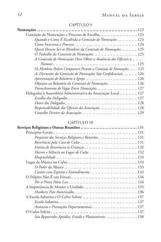 12 Manual da Igreja
CAPÍTULO 9
Nomeações . .. .. .. .. .. .. .. .. .. .. .. .. .. .. .. .. .. .. .. .. .. .. .. .. .. .. .. .. .. .. .. .. 123
Comissão de Nomeações e Processo de Escolha. . . . . . . . . . . . . . . . . . . . . . . . .  123
Quando e Como É Escolhida a Comissão de Nomeações. . . . . . . . . . . . .  123
Como Funciona o Processo. . . . . . . . . . . . . . . . . . . . . . . . . . . . . . . . . . . . . . . . .  124
Quem Devem Ser os Membros da Comissão de Nomeações. . . . . . . . . . .  125
O Trabalho da Comissão de Nomeações. . . . . . . . . . . . . . . . . . . . . . . . . . . . .  125
A Comissão de Nomeações Deve Obter a Anuência dos Oficiais a. .. .. .. 
Nomear . . . . . . . . . . . . . . . . . . . . . . . . . . . . . . . . . . . . . . . . . . . . . . . . . . . . . . .125
Os Membros Podem Comparecer Perante a Comissão de Nomeações. . . . . . . 125
As Discussões da Comissão de Nomeações São Confidenciais. . . . . . . . .  126
Apresentação de Relatório à Igreja. .. .. .. .. .. .. .. .. .. .. .. .. .. .. .. .. . 126
Objeções ao Relatório da Comissão de Nomeações. . . . . . . . . . . . . . . . . . .  126
Preenchimento de Vagas Entre Nomeações. . . . . . . . . . . . . . . . . . . . . . . . . . .  127
Delegados à Assembleia Administrativa da Associação Local . . . . . . . . . . .  127
Escolha dos Delegados . . . . . . . . . . . . . . . . . . . . . . . . . . . . . . . . . . . . . . . . . . . . .  127
Dever dos Delegados. . . . . . . . . . . . . . . . . . . . . . . . . . . . . . . . . . . . . . . . . . . . . . .  128
Responsabilidade dos Oficiais da Associação. . . . . . . . . . . . . . . . . . . . . . . . .  128
Conselho Diretor da Associação. . . . . . . . . . . . . . . . . . . . . . . . . . . . . . . . . . . . .  129
CAPÍTULO 10
Serviços Religiosos e Outras Reuniões. .. .. .. .. .. .. .. .. .. .. .. .. .. .. .. .. .. .. 131
Princípios Gerais. . . . . . . . . . . . . . . . . . . . . . . . . . . . . . . . . . . . . . . . . . . . . . . . . . . . . . .  131
Propósito dos Serviços Religiosos e Reuniões . . . . . . . . . . . . . . . . . . . . . . . . .  131
Reverência pela Casa de Culto . . . . . . . . . . . . . . . . . . . . . . . . . . . . . . . . . . . . .  131
Ensino de Reverência às Crianças. . . . . . . . . . . . . . . . . . . . . . . . . . . . . . . . . . .  132
Decoro e Silêncio no Lugar de Culto. .. .. .. .. .. .. .. .. .. .. .. .. .. .. .. . 132
Hospitalidade. . . . . . . . . . . . . . . . . . . . . . . . . . . . . . . . . . . . . . . . . . . . . . . . . . . . .  133
Lugar da Música no Culto . . . . . . . . . . . . . . . . . . . . . . . . . . . . . . . . . . . . . . . . . . . . .  133
O Poder da Música. .. .. .. .. .. .. .. .. .. .. .. .. .. .. .. .. .. .. .. .. .. .. .. . 133
Cantar com Espírito e Entendimento. . . . . . . . . . . . . . . . . . . . . . . . . . . . . . .  133
O Púlpito Não É um Fórum. . . . . . . . . . . . . . . . . . . . . . . . . . . . . . . . . . . . . . . . . . .  134
Pôr à Prova Nova Luz. . . . . . . . . . . . . . . . . . . . . . . . . . . . . . . . . . . . . . . . . . . . .  134
A Importância de Manter a Unidade. . . . . . . . . . . . . . . . . . . . . . . . . . . . . . . . . . .  135
Oradores Não Autorizados. . . . . . . . . . . . . . . . . . . . . . . . . . . . . . . . . . . . . . . . .  136
A Escola Sabatina e O Culto Solene. .. .. .. .. .. .. .. .. .. .. .. .. .. .. .. .. .. . 137
Escola Sabatina . . . . . . . . . . . . . . . . . . . . . . . . . . . . . . . . . . . . . . . . . . . . . . . . . . .  137
Anúncios e Promoções Departamentais. . . . . . . . . . . . . . . . . . . . . . . . . . . . .  137
O Culto Solene. . . . . . . . . . . . . . . . . . . . . . . . . . . . . . . . . . . . . . . . . . . . . . . . . . . . . . . . .  137
São Requeridos Aptidão, Estudo e Planeamento. . . . . . . . . . . . . . . . . . . . .  138
 