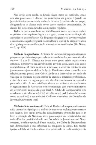 120 Manual da Igreja
Nas igrejas com escola, os Juvenis fazem parte do currículo, sendo
um dos professores o diretor ou conselheiro do grupo. Quando os
Juvenis funcionam na escola, cada sala de aulas é considerada um grupo,
designando-se os alunos mais novos como membros preparatórios. Os
alunos dos ciclos mais elevados são membros regulares.
Todos os que se envolvem em trabalho com jovens devem preencher
os padrões e os requisitos legais e da Igreja, como sejam verificação de
antecedentes ou certificação. Os dirigentes da igreja local devem consultar
a Associação, a qual averiguará e aconselhará o que há de disponível e/ou
de exigido quanto a verificação de antecedentes e certificação. (Ver Notas,
n.º 7, pp. 199.)
Clube de Companheiros – O Clube de Companheiros proporciona um
programa especializado que preenche as necessidades dos jovens com idades
entre os 16 e os 21. Oferece aos jovens neste grupo etário organização e
estrutura, e promove o seu envolvimento ativo na igreja, tanto local como
mundialmente. O clube destina-se a fortalecer o existente ministério dos
jovens seniores/jovens adultos da Igreja. Desafia-os a viver e partilhar um
relacionamento pessoal com Cristo, ajuda-os a desenvolver um estilo de
vida que se enquadre no seu sistema de crenças e interesses profissionais,
e abre-lhes uma via segura para um são desenvolvimento de amizades
para toda a vida. As suas atividades devem ser realizadas de acordo com
os regulamentos da Associação e em coordenação com outros ministérios
de jovens/jovens adultos da igreja local. O Clube de Companheiros tem
um diretor e vice-diretor(es). O(s) vice-diretor(es) pode(m) também atuar
como secretário(s) e tesoureiro(s). O diretor é membro do Conselho da
Juventude Adventista local.
ClubedeDesbravadores–OClubedeDesbravadoresproporcionauma
saída centrada na igreja para o espírito de aventura e exploração encontrado
nos juvenis. Isto inclui atividades cuidadosamente projetadas para o ar
livre, exploração da Natureza, artes, passatempos ou especialidades que
estão além das possibilidades de uma Sociedade de Juvenis normal. Neste
contexto, a ênfase espiritual é bem recebida, e o Clube de Desbravadores
tem demonstrado a sua influência na conquista de almas. Em muitas
igrejas, o Clube de Desbravadores tem substituído os tradicionais Juvenis
 