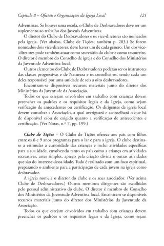 121
Adventistas. Se houver uma escola, o Clube de Desbravadores deve ser um
suplemento ao trabalho dos Juvenis Adventistas.
O diretor do Clube de Desbravadores e os vice-diretores são nomeados
pela igreja. (Ver abaixo, Clube de Tições; também p. 203.) Se forem
nomeados dois vice-diretores, deve haver um de cada género. Um dos vice-
-diretores pode também atuar como secretário do clube e como tesoureiro.
O diretor é membro do Conselho de igreja e do Conselho dos Ministérios
da Juventude Adventista local.
Outros elementos do Clube de Desbravadores poderão ser os instrutores
das classes progressivas e de Natureza e os conselheiros, sendo cada um
deles responsável por uma unidade de seis a oito desbravadores.
Encontram-se disponíveis recursos materiais junto do diretor dos
Ministérios da Juventude da Associação.
Todos os que estejam envolvidos em trabalho com crianças devem
preencher os padrões e os requisitos legais e da Igreja, como sejam
verificação de antecedentes ou certificação. Os dirigentes da igreja local
devem consultar a Associação, a qual averiguará e aconselhará o que há
de disponível e/ou de exigido quanto a verificação de antecedentes e
certificação. (Ver Notas, n.º 7, pp. 199.)
Clube de Tições – O Clube de Tições oferece aos pais com filhos
entre os 6 e 9 anos programas para o lar e para a igreja. O clube destina-
se a estimular a curiosidade das crianças e inclui atividades específicas
para a sua idade, envolvendo tanto os pais como a criança em atividades
recreativas, artes simples, apreço pela criação divina e outras atividades
que são do interesse dessa idade. Tudo é realizado com um foco espiritual,
preparando o ambiente para a participação de cada jovem na igreja como
desbravador.
A igreja nomeia o diretor do clube e os seus associados. (Ver acima
Clube de Desbravadores.) Outros membros dirigentes são escolhidos
pelo pessoal administrativo do clube. O diretor é membro do Conselho
dos Ministérios da Juventude Adventista local. Encontram-se disponíveis
recursos materiais junto do diretor dos Ministérios da Juventude da
Associação.
Todos os que estejam envolvidos em trabalho com crianças devem
preencher os padrões e os requisitos legais e da Igreja, como sejam
Capítulo 8 – Oficiais e Organizações da Igreja Local
 