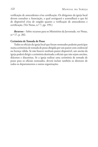 122 Manual da Igreja
verificação de antecedentes e/ou certificação. Os dirigentes da igreja local
devem consultar a Associação, a qual averiguará e aconselhará o que há
de disponível e/ou de exigido quanto a verificação de antecedentes e
certificação. (Ver Notas, n.º 7, pp. 199.)
Recursos – Sobre recursos para os Ministérios da Juventude, ver Notas,
n.º 17, p. 202.
Cerimónia de Tomada de Posse
Todos os oficiais da igreja local que foram nomeados poderão participar
numa cerimónia de tomada de posse dirigida por um pastor com credencial
ou licença válida. Se não houver nenhum pastor disponível, um ancião da
igreja poderá dirigir a cerimónia destinada a oficiais que não sejam anciãos,
diáconos e diaconisas. Se a igreja realizar uma cerimónia de tomada de
posse para os oficiais nomeados, deverá incluir também os diretores de
todos os departamentos e outras organizações.
 