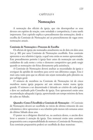 123
CAPÍTULO 9
Nomeações
A nomeação dos oficiais da igreja, que vão desempenhar os seus
deveres em espírito de oração, com seriedade e competência, é uma tarefa
importante. Este capítulo explica o procedimento das nomeações, desde a
escolha da Comissão de Nomeações até ao preenchimento de vagas entre
nomeações anuais.
Comissão de Nomeações e Processo de Escolha
Os oficiais de igreja são nomeados anualmente ou de dois em dois anos
(ver p. 80) por uma Comissão de Nomeações escolhida. Esta comissão
apresenta o seu relatório à igreja, a qual vota então os nomes apresentados.
Este procedimento permite à igreja fazer antes da nomeação um estudo
cuidadoso de cada nome e evita o elemento competitivo que pode surgir
quando as nomeações são feitas diretamente pela assistência.
A Comissão de Nomeações deverá analisar as necessidades da igreja e
averiguar da aptidão de membros para servir nos diferentes cargos. Esta é
mais uma razão para que os oficiais não sejam nomeados pelo plenário ou
por sufrágio geral.
O número de membros na Comissão de Nomeações irá de cinco
membros numa igreja pequena até um número maior numa igreja
grande. O número a ser determinado é deixado ao critério de cada igreja
e deve ser analisado pelo Conselho de igreja. Este apresentará então uma
recomendação adequada à igreja, aproveitando um tempo mínimo da hora
de culto no Sábado.
Quando e Como É Escolhida a Comissão de Nomeações – A Comissão
de Nomeações deverá ser escolhida no início do último trimestre do ano
eclesiástico e deve apresentar o seu relatório pelo menos três semanas antes
do último Sábado desse ano.
O pastor ou o dirigente distrital ou, na ausência destes, o ancião deve
levar o assunto à atenção da igreja. Esta nomeará então uma comissão
preparatória com a responsabilidade de nomear a Comissão de Nomeações.
Esta comissão preparatória poderá ser escolhida de duas maneiras:
 