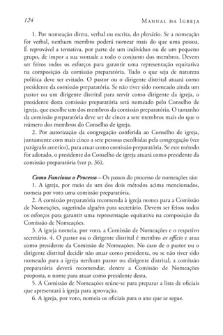 124 Manual da Igreja
1. Por nomeação direta, verbal ou escrita, do plenário. Se a nomeação
for verbal, nenhum membro poderá nomear mais do que uma pessoa.
É reprovável a tentativa, por parte de um indivíduo ou de um pequeno
grupo, de impor a sua vontade a todo o conjunto dos membros. Devem
ser feitos todos os esforços para garantir uma representação equitativa
na composição da comissão preparatória. Tudo o que seja de natureza
política deve ser evitado. O pastor ou o dirigente distrital atuará como
presidente da comissão preparatória. Se não tiver sido nomeado ainda um
pastor ou um dirigente distrital para servir como dirigente da igreja, o
presidente desta comissão preparatória será nomeado pelo Conselho de
igreja, que escolhe um dos membros da comissão preparatória. O tamanho
da comissão preparatória deve ser de cinco a sete membros mais do que o
número dos membros do Conselho de igreja.
2. Por autorização da congregação conferida ao Conselho de igreja,
juntamente com mais cinco a sete pessoas escolhidas pela congregação (ver
parágrafo anterior), para atuar como comissão preparatória. Se este método
for adotado, o presidente do Conselho de igreja atuará como presidente da
comissão preparatória (ver p. 36).
Como Funciona o Processo – Os passos do processo de nomeações são:
1. A igreja, por meio de um dos dois métodos acima mencionados,
nomeia por voto uma comissão preparatória.
2. A comissão preparatória recomenda à igreja nomes para a Comissão
de Nomeações, sugerindo alguém para secretário. Devem ser feitos todos
os esforços para garantir uma representação equitativa na composição da
Comissão de Nomeações.
3. A igreja nomeia, por voto, a Comissão de Nomeações e o respetivo
secretário. 4. O pastor ou o dirigente distrital é membro ex officio e atua
como presidente da Comissão de Nomeações. No caso de o pastor ou o
dirigente distrital decidir não atuar como presidente, ou se não tiver sido
nomeado para a igreja nenhum pastor ou dirigente distrital, a comissão
preparatória deverá recomendar, dentre a Comissão de Nomeações
proposta, o nome para atuar como presidente desta.
5. A Comissão de Nomeações reúne-se para preparar a lista de oficiais
que apresentará à igreja para aprovação.
6. A igreja, por voto, nomeia os oficiais para o ano que se segue.
 