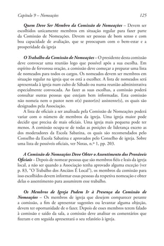 125
Quem Deve Ser Membro da Comissão de Nomeações – Devem ser
escolhidos unicamente membros em situação regular para fazer parte
da Comissão de Nomeações. Devem ser pessoas de bom senso e com
boa capacidade de avaliação, que se preocupam com o bem-estar e a
prosperidade da igreja
O Trabalho da Comissão de Nomeações – O presidente desta comissão
deve convocar uma reunião logo que possível após a sua escolha. Em
espírito de fervorosa oração, a comissão deve começar a preparar uma lista
de nomeados para todos os cargos. Os nomeados devem ser membros em
situação regular na igreja que os está a escolher. A lista de nomeados será
apresentada à igreja num culto de Sábado ou numa reunião administrativa
especialmente convocada. Ao fazer as suas escolhas, a comissão poderá
consultar outras pessoas que estejam bem informadas. Esta comissão
não nomeia nem o pastor nem o(s) pastor(es) assistente(s), os quais são
designados pela Associação.
A lista de oficiais a ser analisada pela Comissão de Nomeações poderá
variar com o número de membros da igreja. Uma igreja maior pode
decidir que precisa de mais oficiais. Uma igreja mais pequena pode ter
menos. A comissão ocupa-se de todas as posições de liderança exceto as
dos moderadores da Escola Sabatina, os quais são recomendados pelo
Conselho da Escola Sabatina e aprovados pelo Conselho de igreja. Sobre
uma lista de possíveis oficiais, ver Notas, n.º 1, pp. 203.
A Comissão de Nomeações Deve Obter o Assentimento dos Prováveis
Oficiais – Depois de nomear pessoas que são membros fiéis e leais da igreja
local, a não ser quando a Associação tenha aprovado alguma exceção (ver
p. 83, “O Trabalho dos Anciãos É Local”), os membros da comissão para
isso escolhidos devem informar essas pessoas da respetiva nomeação e obter
delas o assentimento para assumirem esse trabalho.
Os Membros de Igreja Podem Ir à Presença da Comissão de
Nomeações – Os membros de igreja que desejem comparecer perante
a comissão, a fim de apresentar sugestões ou levantar alguma objeção,
devem ter oportunidade de o fazer. Depois de esses membros terem falado
à comissão e saído da sala, a comissão deve analisar os comentários que
fizeram e em seguida apresentará o seu relatório à igreja.
Capítulo 9 – Nomeações
 
