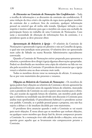 126 Manual da Igreja
As Discussões na Comissão de Nomeações São Confidenciais – Toda
a recolha de informações e as discussões da comissão são confidenciais. É
uma violação da ética cristã e do espírito da regra áurea qualquer membro
da comissão dar a conhecer, fora da comissão, qualquer informação
pessoal ou sensível que ali tenha sido tratada. Qualquer infração a este
respeito é motivo suficiente para que o membro em causa seja excluído da
participação futura no trabalho de uma Comissão de Nomeações. Caso
surja a necessidade de obtenção de informações fora da comissão, é o
presidente quem as deve procurar obter.
Apresentação do Relatório à Igreja – O relatório da Comissão de
Nomeações é apresentado à igreja em plenário e não ao Conselho da igreja,
o qual não tem jurisdição neste processo. O relatório deve ser apresentado
num culto de Sábado ou numa Reunião Administrativa especialmente
convocada.
Quando a Comissão de Nomeações estiver preparada para apresentar o
relatório, o presidente deve dirigir à igreja algumas observações apropriadas.
Poderá ser distribuída aos membros uma cópia do relatório ou lida em voz
alta pelo secretário da Comissão. O presidente deverá anunciar que a igreja
votará o relatório uma ou duas semanas mais tarde.
Todos os membros devem votar na nomeação de oficiais. A nomeação
faz-se por voto maioritário dos presentes e votantes.
Objeções ao Relatório da Comissão de Nomeações – Os membros de
igreja podem fazer objeções ao relatório da Comissão e devem apresentá-las
pessoalmente à Comissão antes da segunda leitura do relatório, marcando
com o presidente da Comissão ou com o pastor uma reunião para o efeito.
Ou, por ocasião da segunda leitura do relatório, um membro pode pedir
que o relatório na totalidade seja devolvido sem discussão à Comissão para
análise mais aprofundada. O procedimento habitual é o presidente aceitar
esse pedido. Contudo, se o pedido pessoal passar a proposta, esta não fica
sujeita a debate e é de imediato decidida por voto maioritário.
O presidente deve anunciar quando e onde a Comissão se vai reunir
para ouvir objeções. É nessa altura que os membros que tenham objeções,
ou qualquer outro membro que deseje fazê-lo, devem comparecer perante
a Comissão. Se a nomeação tiver sido adiada devido a objeções, seria uma
questão grave aqueles que as levantaram não comparecerem perante a
Comissão.
 