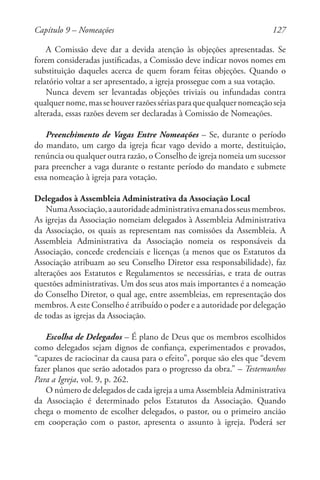 127
A Comissão deve dar a devida atenção às objeções apresentadas. Se
forem consideradas justificadas, a Comissão deve indicar novos nomes em
substituição daqueles acerca de quem foram feitas objeções. Quando o
relatório voltar a ser apresentado, a igreja prossegue com a sua votação.
Nunca devem ser levantadas objeções triviais ou infundadas contra
qualquernome,massehouverrazõessériasparaquequalquernomeaçãoseja
alterada, essas razões devem ser declaradas à Comissão de Nomeações.
Preenchimento de Vagas Entre Nomeações – Se, durante o período
do mandato, um cargo da igreja ficar vago devido a morte, destituição,
renúncia ou qualquer outra razão, o Conselho de igreja nomeia um sucessor
para preencher a vaga durante o restante período do mandato e submete
essa nomeação à igreja para votação.
Delegados à Assembleia Administrativa da Associação Local
NumaAssociação,aautoridadeadministrativaemanadosseusmembros.
As igrejas da Associação nomeiam delegados à Assembleia Administrativa
da Associação, os quais as representam nas comissões da Assembleia. A
Assembleia Administrativa da Associação nomeia os responsáveis da
Associação, concede credenciais e licenças (a menos que os Estatutos da
Associação atribuam ao seu Conselho Diretor essa responsabilidade), faz
alterações aos Estatutos e Regulamentos se necessárias, e trata de outras
questões administrativas. Um dos seus atos mais importantes é a nomeação
do Conselho Diretor, o qual age, entre assembleias, em representação dos
membros. A este Conselho é atribuído o poder e a autoridade por delegação
de todas as igrejas da Associação.
Escolha de Delegados – É plano de Deus que os membros escolhidos
como delegados sejam dignos de confiança, experimentados e provados,
“capazes de raciocinar da causa para o efeito”, porque são eles que “devem
fazer planos que serão adotados para o progresso da obra.” – Testemunhos
Para a Igreja, vol. 9, p. 262.
O número de delegados de cada igreja a uma Assembleia Administrativa
da Associação é determinado pelos Estatutos da Associação. Quando
chega o momento de escolher delegados, o pastor, ou o primeiro ancião
em cooperação com o pastor, apresenta o assunto à igreja. Poderá ser
Capítulo 9 – Nomeações
 