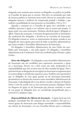 128 Manual da Igreja
designada uma comissão para nomear os delegados, ou poderá ser pedido
ao Conselho de igreja que os nomeie. Não deve ser permitido que nada
de natureza política se intrometa nesta tarefa. Devem ser nomeados como
delegados homens e mulheres de comprovada piedade e lealdade e que
tenham a possibilidade de estar presentes na Assembleia. (Ver p. 91.)
Quando a comissão ou o Conselho de igreja tiver concluído o seu
trabalho, apresenta à igreja o seu relatório com os nomes que propõe. A
igreja então vota essas nomeações. Nenhum oficial da igreja é delegado ex
officio. Depois da nomeação, o secretário da igreja preenche os formulários
das credenciais dos delegados e devolve-os ao secretário da Associação.
Os delegados tornam-se, assim, os representantes da igreja, unindo-se aos
delegados de outras igrejas para tratar de todas as questões administrativas
que sejam trazidas à Assembleia Administrativa da Associação.
Os delegados à Assembleia Administrativa de uma União são esco-
lhidos pela Associação, e não pelas igrejas. Os delegados à Assembleia
Administrativa da Conferência Geral são escolhidos pelas Divisões e pelas
Uniões.
Dever dos Delegados – Os delegados a uma Assembleia Administrativa
da Associação não são escolhidos para representar meramente a igreja
ou a Associação. Devem ver a obra como um todo, lembrando-se da
responsabilidade que têm no bem-estar da obra mundial da Igreja. Não é
permissível que as delegações de uma igreja ou Associação se organizem para
ou tentem dirigir o sentido dos respetivos votos. Também não é permissível
que os delegados de uma igreja grande ou da Associação pretendam
preeminência na direção dos assuntos numa Assembleia Administrativa da
Associação. Cada delegado deve estar aberto a receber a direção do Espírito
Santo e votar de acordo com as suas convicções pessoais. Qualquer oficial
ou dirigente de igreja ou da Associação que procure controlar os votos
de um grupo de delegados deve ser considerado desqualificado para o
exercício d e qualquer cargo.
Responsabilidade dos Oficiais da Associação – A igreja local não tem
qualquer autoridade fora do conjunto dos seus membros. Ela une-se a
outras igrejas da Associação para delegar autoridade e responsabilidade
nos oficiais da Associação e no seu Conselho Diretor para a realização
 