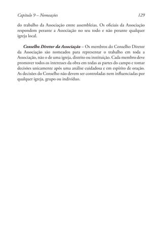 129
do trabalho da Associação entre assembleias. Os oficiais da Associação
respondem perante a Associação no seu todo e não perante qualquer
igreja local.
Conselho Diretor da Associação – Os membros do Conselho Diretor
da Associação são nomeados para representar o trabalho em toda a
Associação, não o de uma igreja, distrito ou instituição. Cada membro deve
promover todos os interesses da obra em todas as partes do campo e tomar
decisões unicamente após uma análise cuidadosa e em espírito de oração.
As decisões do Conselho não devem ser controladas nem influenciadas por
qualquer igreja, grupo ou indivíduo.
Capítulo 9 – Nomeações
 